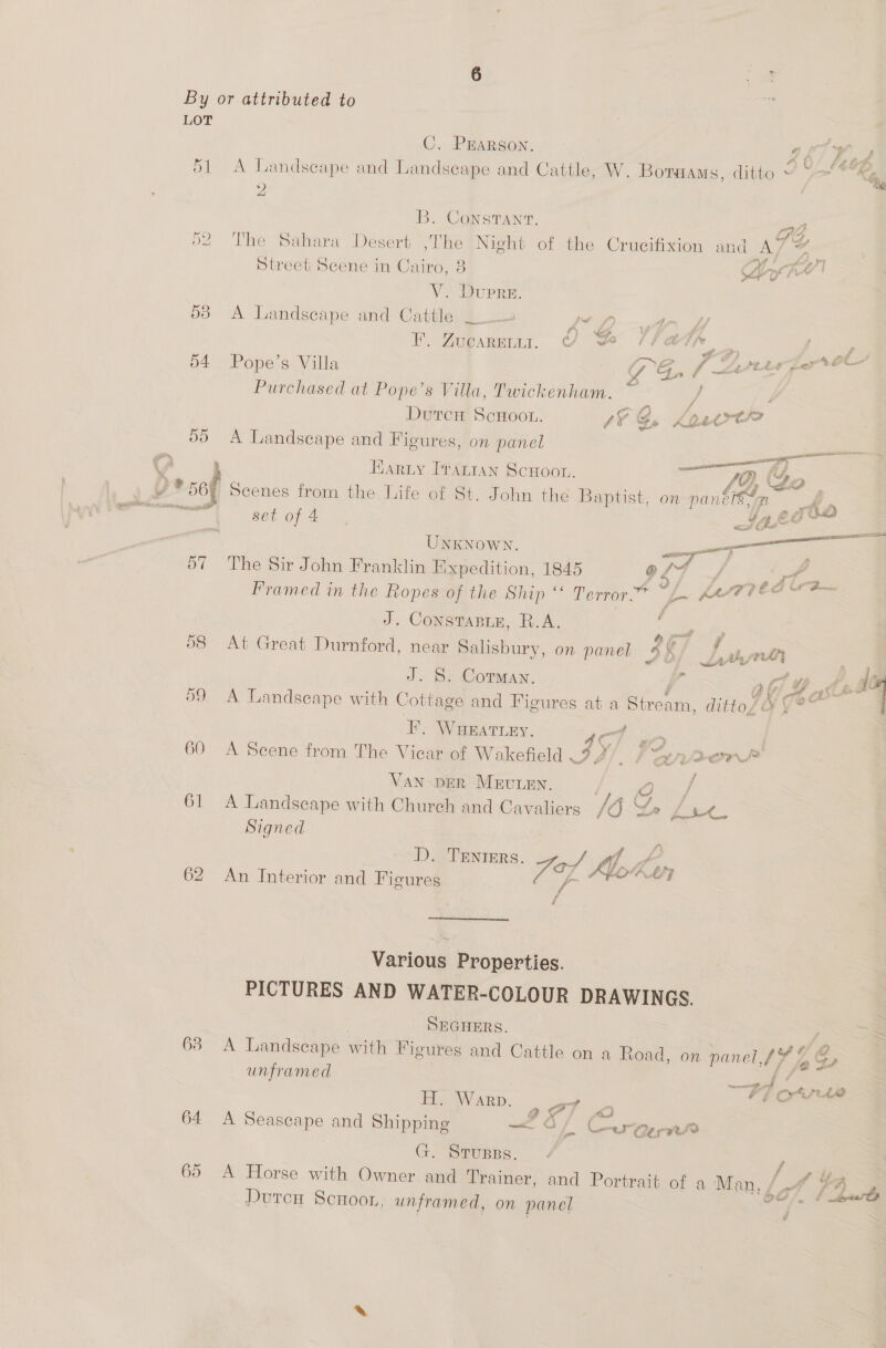 55 57 60 63 64 65 : C. Prarson. CP Om AD A Landscape and Landscape and Cattle, W. Boraams, ditto ~ Y— *%&amp;% ; , B. Constant. The Sahara Desert ,The Night of the Crucifixion and ATS a Street Scene in Cairo, 8 Lyi | V. Dupre A Landscape and Cattle _. Jet: ; F. Zucarenur. ¢ Be (a7 yew = f IN > fh 8A, pep treet GO Pope’s Villa GPG, f Larter Purchased at Pope’s Villa, Twickenham. m4 DutcH ScHoon. LY G, Ko4trtre A Landscape and Figures, on panel —— Harty Pranran Scwoot. ce Go YJ D+ sof Scenes from the Life of St. John the Baptist, on panbetx rhe sas set of 4 ater 7 Unknown. ee we Me The Sir John Franklin Expedition, 1845 @ Z ie ft os rie Framed in the Ropes of the Ship “ Terror? of KaAT te J. Consrasie, R.A. , ; af a : fbf Z At Great Durnford, near Salisbury, on panel 4 Ls  J. S. Corman. | 3 OY As . : ‘ e , eS tt, She” A Landseape with Cottage and Figures at a ene dittof O y¥* | F. WHEATLEY. 45/ se A Scene from The Vicar of Wakefield — tren Van DER MEuLEN. ee / A Landscape with Church and Cavaliers /O Lr ‘aX... Signed ; D. TEnters. Ma A ; Fas Moke 7] An Interior and Figures Y Various Properties. PICTURES AND WATER-COLOUR DRAWINGS. SEGHERS. A Landscape with Figures and Cattle on a Read. on panel, 174 ‘a Cp unframed the ante H. Warp. oT 2 a a A Seascape and Shipping Of Coerepe rr G. Strupss. f A Horse with Owner and Trainer, and Portrait of a Man, / a7, o> OO OF wee DutcuH Scnoor, unframed, on panel