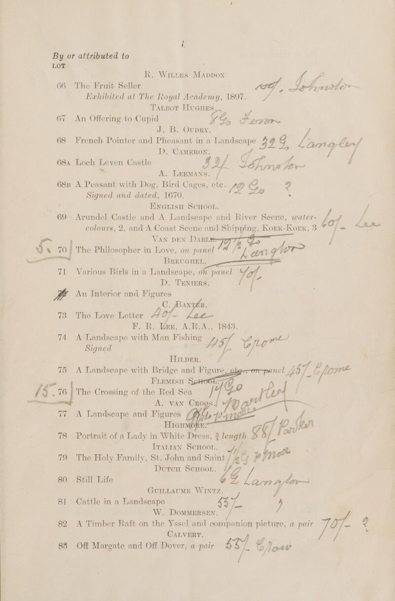 By or attributed to LOT R. Wittns Mappox y , dae eon 66 The Fruit Seller LGTY wtigbeatolor Hahibited at The Royal Academy, 1897. =, TaLtBot HuGnes.. p oN igs aN 8 oO . b j 67 An Offermg to Cupid LD Cevir~ J BY OUDRY. / + 4 , ay © ») ye . . © . ? QO ff i i /i f 68 French Pointer and Pheasant in a Landscape 3 9 SS Lamale/ D. CAMERON. ae”. ae Fg / Ne aa id 9) / OF of df é 684 Loch Leven Castle IAL t+dhmaeer~ é A. LEEMANS. ,; 688 A Peasant with Dog, Bird Cages, ete. pp 9 Signed and dated, 1670. | : ENGLISH SCHOOL. ) 69 Arundel Castle and A Landscape and River Scere, water- /       colours, 2, and A Coast Scene and Shipping, Korex-Kork, 3 69 sa ~~ » VAN DEN DAELES 4 Ye te \)}.&amp; 70) The Philosopher in Love, on panel / eye! ywr BREUGHEL. omemaness 71 Various Birls in a Landscape, on panel Yat, D. TENIERS. / / An Interior and Figures 3 CU: JBAx 73 The Love Letter Ae 07 - F. R. Wen, A.B:A., 1843. T4 A Landseape with Man Fishing Lot 2 agee Signed ahd, / HIImper. yf 75 A Landscape with eo and oe obee-on-pane f/ (A) fore     The Crossing of the Red See | A. van Croos./ A Landseape and Figures Git Hrenmo' (So oPortrakt. of 3 ee in White Dress, ITALIAN abi dif, 79 The Holy Family, St. John and Saint / Duron ScHoon. {ft 80. Still Life @ GUILLAUME WINTZ. j 81 Cattle in a Landscape 44 ee | 4  Z Lam after W. DoMMERSEN. / : 82 A Timber Raft on the Yssel and companion picture, a pair PX le 4 CALVERT. oar : f$St {98 4, é 88 Off Margate and Off Dover, a pair bo Dextt