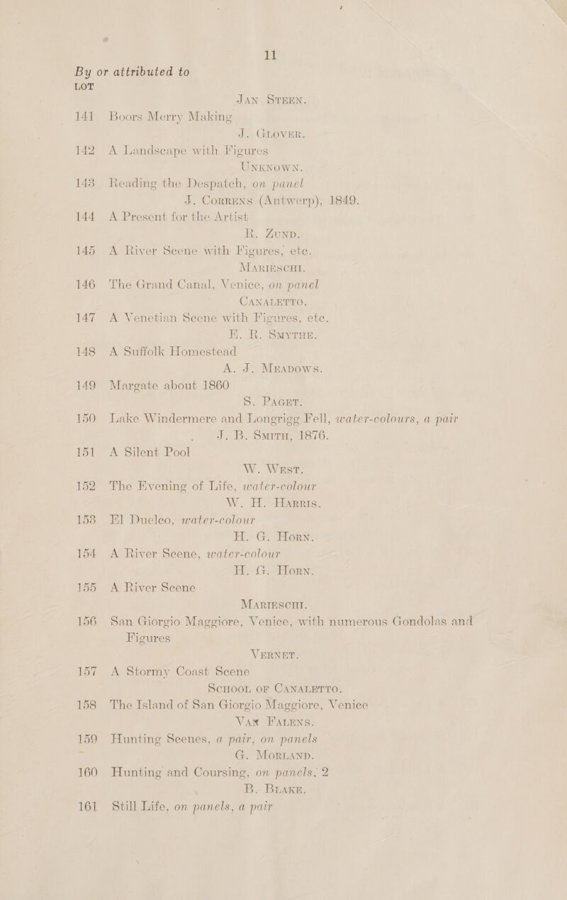 ya LOT 141 145 146 147 JAN STEEN. Boors Merry Making J. GLOVER, A Landscape with Figures UNKNOWN. Reading the Despatch, on panel J. CorrENS (Antwerp), 1849. A Present for the Artist i, ZUND. A River Scene with Figures, etc. MarigESCHI. The Grand Canal, Venice, on panel CANALETTO. A Venetian Scene with Figures, etc. HK. R. SMytuex. A Suffolk Homestead A. J. Mmapows. Margate about 1860 S. PAGHIA Lake Windermere and Longrigg Fell, water-colours, a pair Jd. Bi Smita, 1876. A Silent Pool W. WastT. The Evening of Life, water-colour } W. H. Harris. El Dueleo, water-colour Bo GS Hors: A River Scene, water-colour Ph. Gl or: A River Scene MARIESCHI. San Giorgio Maggiore, Venice, with numerous Gondolas and Figures VERNET. A Stormy Coast Scene SCHOOL OF CANALETTO. The Island of San Giorgio Maggiore, Venice Van FALENS. Hunting Scenes, a par, on panels G. Moruanp. Hunting and Coursing, on panels, 2 B, BLAKE, Still Life, on panels, a pair