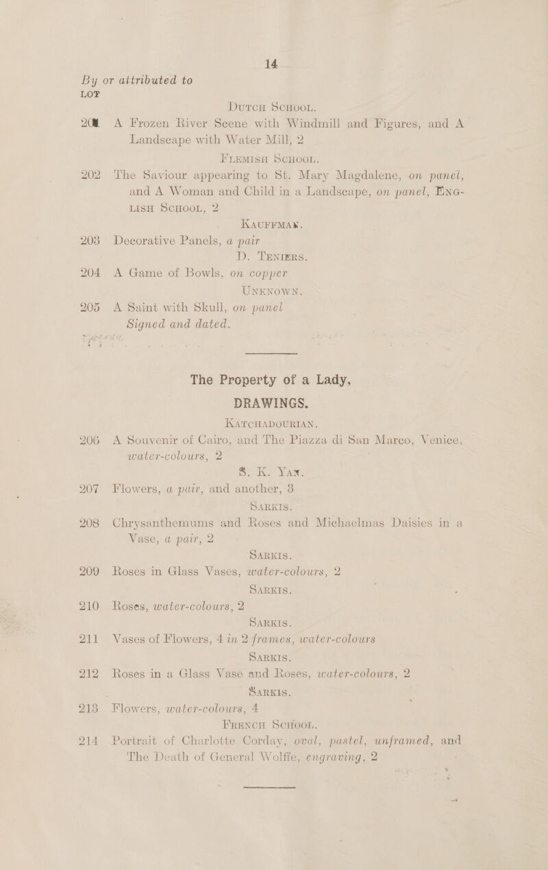 LOT 208 209 210 211 212 213 214 DutcH SCHOOL. A Frozen River Scene with Windmill and Figures, and A Landscape with Water Mill, 2 F'LEMISH SCHOOL. The Saviour appearing to St. Mary Magdalene, on panet, and A Woman and Child in a Landscape, on panel, Eine- LISH ScHOOL, 2 KAUFFMAN. Decorative Panels, a pair D. TENIERS. A Game of Bowls, on copper UNKNOWN. A Saint with Skull, on panel The Property of a Lady, DRAWINGS. KATCGHADOURIAN. A Souvenir of Cairo, and The Piazza di San Marco, Venice, water-colours, 2 S. Ko Yar: Flowers, a pair, and another, 38 SARKIS. Chrysanthemums and Roses and Michaelmas Daisies in a Vase, a pair, 2 SARKIS. Roses in Glass Vases, water-colours, 2 SARKIS. Roses, water-colours, 2 SARKIS. Vases of Flowers, 4 in 2 frames, water-colours SARKIS. . Roses in a Glass Vase and Roses, water-colours, 2 SARKIS. Flowers, water-colours, 4 FRENCH SCHOOL. Portrait of Charlotte Corday, oval, pastel, unframed, and The Death of General Wolffe, engraving, 2 