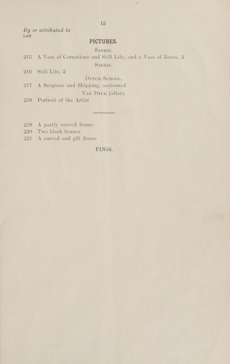 By or attributed to LOT PICTURES. SARKIS. 215 A Vase of Carnations and Still Life, and a Vase of Roses, 2 SARKIS. 216 ‘still lite, 2 DutcH ScuHoon. 217 <A Seapiece and Shipping, unframed Van Dycx (after). 218 Portrait of the Artist 219 A partly carved frame 20 Two black frames 221 A carved and gilt frame FINIS.