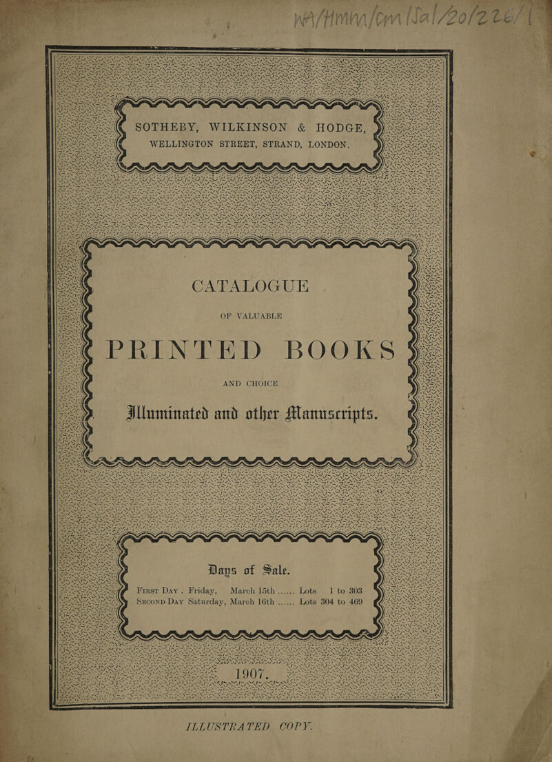    NOPE RSA NSS IS OM ~My S -e NA AN ioe oR PAREN Be \fl oe Sa, Y - PEN =&lt; Say: AXN y Seals _ ’ hia . N yy tis - Ne 4 wigntee, TEI EA ILENS FI Sey Reger | eae Ly SO ick — be ~~ IMRES SNe SONAR Ney cen ey tale Te ee Bi ee ee ee NS Rat 7, SNS * Nines Cae, =~ 7 I~ Von “NVN4 = SOTHEBY, WILKINSON &amp; HODGE, WELLINGTON STREET, STRAND, LONDON. Ral pe &gt; ay, Pie whe a mh ath Boe CS 5 Tad S2 [~N4 [x XNA “4 [~ Aaa? i~ VY {~ ES ZN 7, oN eo 3 FEA NN AN re S NS NS X NS SERN SS SNS ene oe \ 4, i &gt; 7, : : : : ee in Ae eae ee ee Ce , ~ ~V~ PSS SP U RANT Seta AS ing HG Ie \ \ N Sees abe y ‘ Fees ees tee feet AN I NIN se NI sh, ena NACo ee RN i Ales = - ve Ns he V1 Ney.) ey qty SS a Fes , \ PSAA\ Fa =&lt;] pea | ea MP Bes PS Wet e. Z es TOO eae ANGE aA Pas  ~ WwW CATALOGUE ae 4 7. AND CHOICE AMluminated and other Manuscripts.  ’ oh! 7  ‘ ey I~ a Vie A erie a ~ VN I~ eae = Nena I~ OO ~ Nes PENG 23 USSR Pea Stay, Se, N= Neo AES aoe SN ale . . x . 4 tm pot 2 S44 NA 4 ~27- oe ei wat epee 5 ~ meen? ~~ Nee NCAR Se EN ee Re S i 4,4,  Pea aa 7 4 WN y4.7)! ims IS / ca alias mie Tp e ~ ~ ~ _— “NX RSS: \ ANS Days of Sale. aif First Day. Friday, March 15th...... Lots 1 to 308 SECOND Day Saturday, March 16th ...... Lots 304 to 469 S ’ 7 ANG, AG PPL, EL BPS 4 Zl = %. SS LT “ Pee ee Ris yee  4 ! aN fas 4 BK: AN Mp a ~ ~ Ld se I~ ea ass “wt Y thes be ~~ SIM OA INDY b oe SPR tates VIN Rees BRE es te ACES ene \ ONL se - = ae aS xm ire ONS fee Nee oo ata Pan eae RAS AML OE INA ALN 1907. : engl a ee a Oe a Oe a EON? ea Sod CONE eee 1h ANY A 5 oy et meahiye © ‘ 7 Reeli&lt; dS =5 ; Vise Pike ae ef 8 ae = es . iS Ere GAR Ee aR ee BN ANS PSN SSN ASN AN Se Rie a Oo ON et VE NER A SS Br. ELF dish eae Dewan 7 | | rs ae ’ Na a} ‘ Vt &amp; NSA. WY !    ILLUSTRATED COPY. 