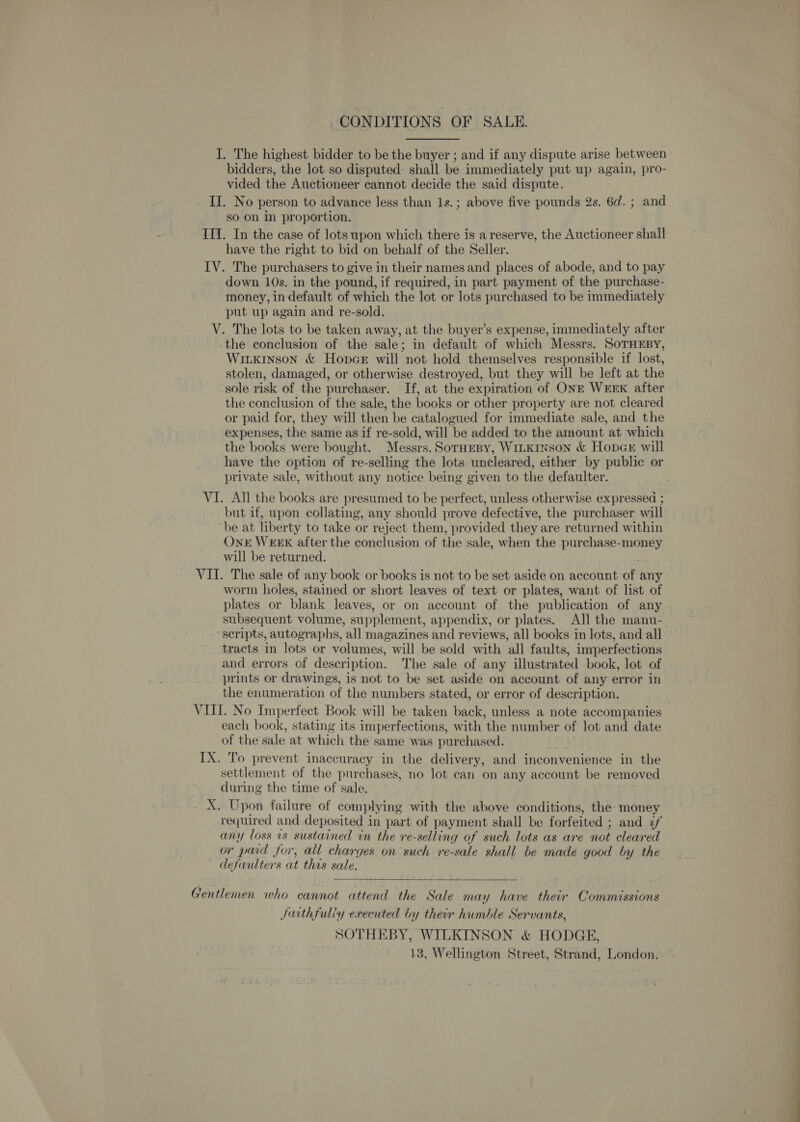 CONDITIONS OF SALE. I. The highest bidder to be the buyer ; and if any dispute arise between bidders, the lot so disputed- shall be immediately put up again, pro- vided the Auctioneer cannot decide the said dispute. II. No person to advance less than 1s.; above five pounds 2s. 6d. ; and so on in proportion. III. In the case of lots upon which there is a reserve, the Auctioneer shall have the right to bid on behalf of the Seller. IV. The purchasers to give in their names and places of abode, and to pay down 10s. in the pound, if required, in part payment of the purchase- money, in default of which the lot or lots purchased to be immediately put up again and re-sold. V. The lots to be taken away, at the buyer’s expense, immediately after the conclusion of the sale; in default of which Messrs. SoTHEBY, Witxkinson &amp; Hopes will not hold themselves responsible if lost, stolen, damaged, or otherwise destroyed, but they will be left at the sole risk of the purchaser. If, at the expiration of ONE WEEK after the conclusion of the sale, the books or other property are not cleared or paid for, they will then be catalogued for immediate sale, and the expenses, the same as if re-sold, will be added to the amount at which the books were bought. Messrs. SorHEBy, WILKINSON &amp; HopcE will have the option of re-selling the lots uncleared, either by public or private sale, without any notice being given to the defaulter. VI. All the books are presumed to be perfect, unless otherwise expressed ; but if, upon collating, any should prove defective, the purchaser will ‘be at liberty to take or reject them, provided they are returned within OnrE WEEK after the conclusion of the sale, when the purchase-money will be returned. ee VII. The sale of any book or books is not to be set aside on account of any worm holes, stained or short leaves of text or plates, want of list of plates or blank leaves, or on account of the publication of any subsequent volume, supplement, appendix, or plates. AJ] the manu- scripts, autographs, all magazines and reviews, all books in lots, and all tracts in lots or volumes, will be sold with all faults, imperfections and errors of description. The sale of any illustrated book, lot of prints or drawings, is not to be set aside on account of any error in the enumeration of the numbers stated, or error of description. VIII. No Imperfect Book will be taken back, unless a note accompanies each book, stating its imperfections, with the number of lot and date of the sale at which the same was purchased. IX. To prevent inaccuracy in the delivery, and inconvenience in the settlement of the purchases, no Jot can on any account be removed during the time of sale. X. Upon failure of complying with the above conditions, the money required and deposited in part of payment shall be forfeited ; and &lt;f any loss 1s sustained in the re-selling of such lots as are not cleared or paid for, all charges on such re-sale shall be made good by the defaulters at this sale.  Gentlemen who cannot attend the Sale may have their Commissions Juithfuliy executed by their humble Servants, SOTHEBY, WILKINSON &amp; HODGE, 13, Wellington Street, Strand, London.