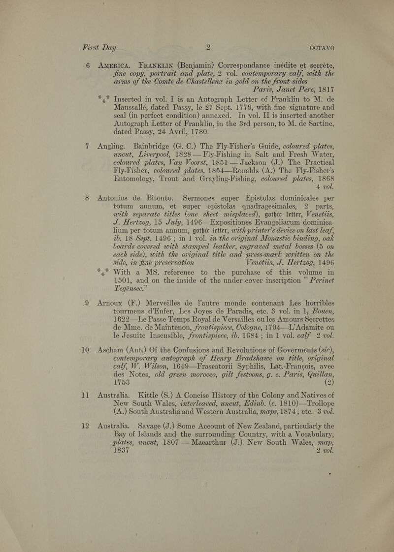 10 11 jine copy, portrait and plate, 2 vol. contemporary calf, with the arms of the Comte de Chastelleux in gold on the front sides Paris, Janet Pere, 1817 *,* Inserted in vol. I is an Autograph Letter of Franklin to M. de Maussallé, dated Passy, le 27 Sept. 1779, with fine signature and seal (in perfect condition) annexed. In vol. II is inserted another Autograph Letter of Franklin, in the 3rd person, to M. de Sartine, dated Passy, 24 Avril, 1780. Angling. Bainbridge (G. C.) The Fly-Fisher’s Guide, coloured plates, uncut, Liverpool, 1828 — Fly-Fishing in Salt and Fresh Water, coloured plates, Van Voorst, 1851 — Jackson (J.) The Practical Fly-Fisher, coloured plates, 1854—Ronalds (A.) The Fly-Fisher’s Entomology, Trout and Grayling-Fishing, coloured plates, 1868 4 vol. Antonius de Bitonto. Sermones super LEpistolas dominicales per totum annum, et super epistolas quadragesimales, 2 parts, with separate titles (one sheet misplaced), gothic \etter, Venetiis, J. Hertzog, 15 July, 1496—Expositiones Evangeliarum dominica- lium per totum annum, gothic letter, with printer’s device on last leaf, 1b. 18 Sept. 1496 ; in 1 vol. in the original Monastic binding, oak boards covered with stamped leather, engraved metal bosses (5 on each side), with the original title and press-mark written on the side, in fine preservation Venetiis, J. Hertzog, 1496 *,* With a MS. reference to the purchase of this volume in 1501, and on the inside of the under cover inscription “ Perinet Tegénsee.” Arnoux (F.) Merveilles de l’autre monde contenant Les horribles tourmens d’Enfer, Les Joyes de Paradis, etc. 3 vol. in 1, Rouen, 1622—Le Passe-Temps Royal de Versailles ou les Amours Secrettes de Mme. de Maintenon, /rontispiece, Cologne, 1704—L’ Adamite ou le Jesuite Insensible, frontispiece, ib. 1684; in 1 vol. calf 2 vol.  Ascham (Ant.) Of the Confusions and Revolutions of Goverments (s/c), contemporary autograph of Henry Bradshawe on title, original calf, W. Wilson, 1649—Frascatorii Syphilis, Lat.-Francois, avec des Notes, old green morocco, gilt festoons, g. e. Paris, egies INO3 2 Australia. Kittle (S.) A Concise History of the Colony and Natives of New South Wales, interleaved, uncut, Edinb. (c. 1810)—Trollope (A.) South Australia and Western Australia, maps, 1874; ete. 3 vol. Australia. Savage (J.) Some Account of New Zealand, particularly the Bay of Islands and the surrounding Country, with a Vocabulary, plates, uncut, 1807 — Macarthur (J.) New South Wales, map, 1837 2 vol.