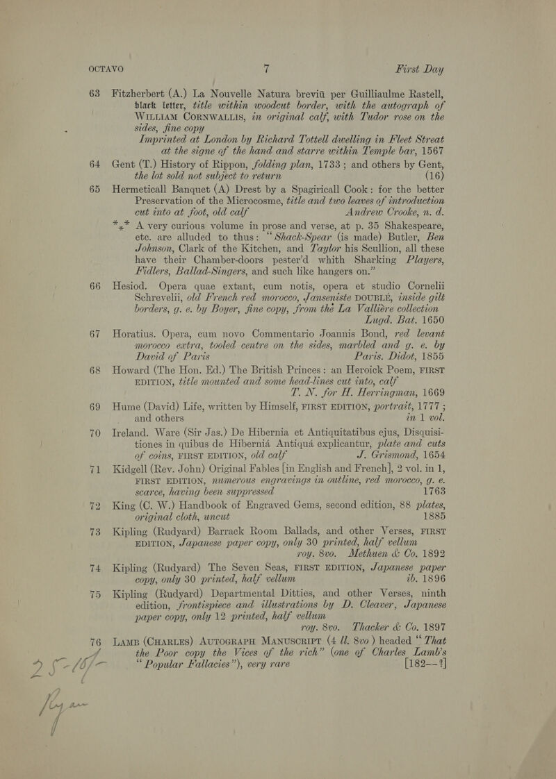 63 64 65 66 67 bs | On Fitzherbert (A.) La Nouvelle Natura breviii per Guilliaulme Rastell, black letter, ttle within woodcut border, with the autograph of WILLIAM CORNWALLIS, iz original calf, with Tudor rose on the sides, fine copy Imprinted at London by Richard Tottell dwelling in Fleet Streat at the signe of the hand and starre within Temple bar, 1567 Gent (T.) History of Rippon, folding plan, 1733; and others by Gent, the lot sold not subject to return (16) Hermeticall Banquet (A) Drest by a Spagiricall Cook: for the better Preservation of the Microcosme, title and two leaves of introduction cut into at foot, old calf Andrew Crooke, n. d. *,* A very curious volume in prose and verse, at p. 35 Shakespeare, ete. are alluded to thus: “Shack-Spear (is made) Butler, Ben Johnson, Clark of the Kitchen, and Yaylor his Scullion, all these have their Chamber-doors pester’d whith Sharking Players, Fidlers, Ballad-Singers, and such like hangers on.” Hesiod. Opera quae extant, cum notis, opera et studio Cornelli Schrevelii, old Hrench red morocco, Janseniste DOUBLE, inside gilt borders, g. e. by Boyer, fine copy, from the La Valliére collection Lugd. Bat. 1650 Horatius. Opera, cum novo Commentario Joannis Bond, red levant morocco extra, tooled centre on the sides, marbled and g. e. by David of Paris Paris. Didot, 1855 Howard (The Hon. Ed.) The British Princes: an Heroick Poem, FIRST EDITION, title mounted and some head-lines cut into, calf T. N. for H. Herringman, 1669 Hume (David) Life, written by Himself, FIRST EDITION, portrait, 1777 ; and others in 1 vol. Ireland. Ware (Sir Jas.) De Hibernia et Antiquitatibus ejus, Disquisi- tiones in quibus de Hibernia Antiqua explicantur, plate and cuts of coins, FIRST EDITION, old calf J. Grismond, 1654 Kidgell (Rev. John) Original Fables [in English and French], 2 vol. in 1, FIRST EDITION, numerous engravings in outline, red morocco, g. @. scarce, having been suppressed 1763 King (C. W.) Handbook of Engraved Gems, second edition, 88 p/lates, original cloth, uncut 1885 Kipling (Rudyard) Barrack Room Ballads, and other Verses, FIRST EDITION, Japanese paper copy, only 30 printed, half vellum roy. 8vo. Methuen &amp; Co. 1892 Kipling (Rudyard) The Seven Seas, FIRST EDITION, Japanese paper copy, only 30 printed, half vellum ib. 1896 Kipling (Rudyard) Departmental Ditties, and other Verses, ninth edition, frontispiece and illustrations by D. Cleaver, Japanese paper copy, only 12 printed, half vellum roy. 8vo. Thacker &amp; Co. 1897 LAmp (CHARLES) AUTOGRAPH Manuscript (4 Jd. 8vo ) headed “ That the Poor copy the Vices of the rich” (one of Charles Lamb’s “ Popular Fallacies”), very rare [182-- 2]
