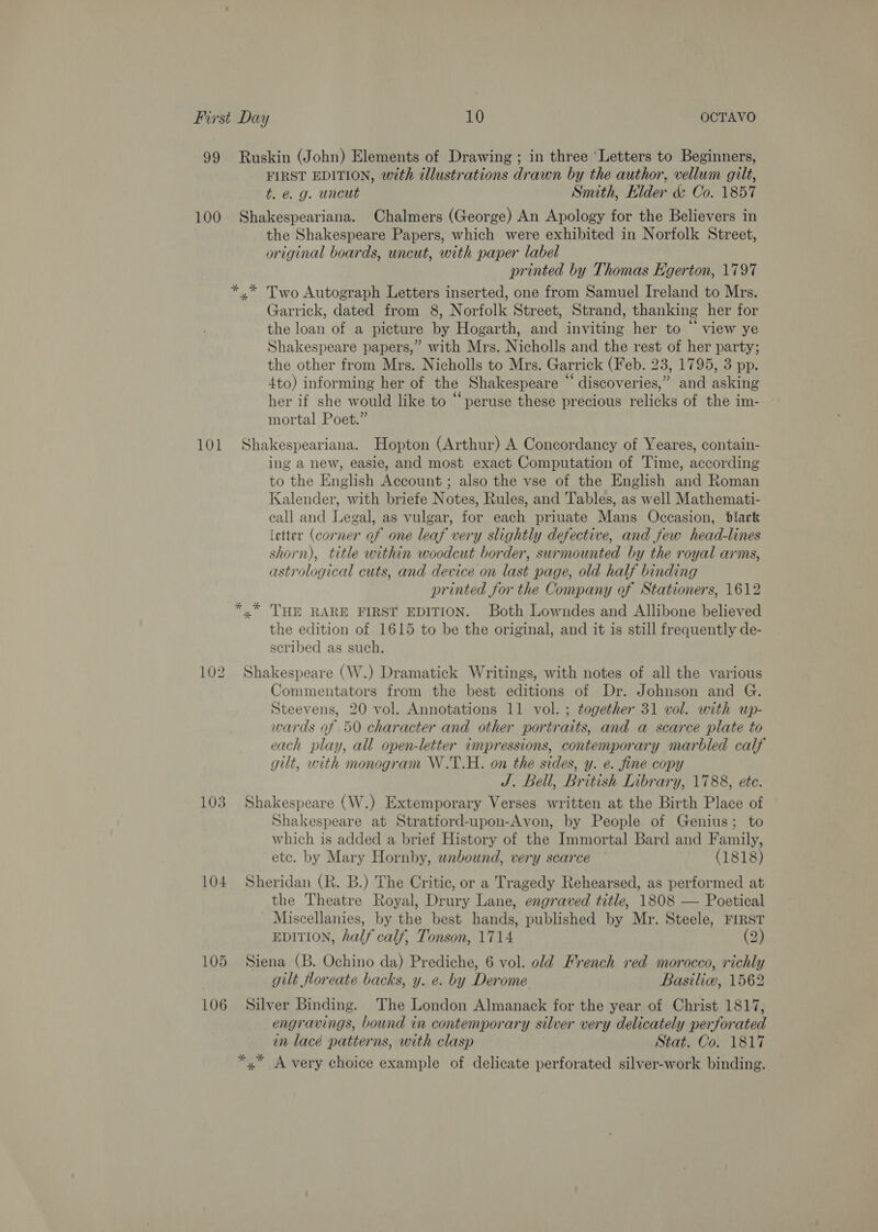 FIRST EDITION, with tllustrations drawn by the author, vellum gilt, t. e.g. uncut Smith, Elder &amp; Co. 1857 101 102 103 104 the Shakespeare Papers, which were exhibited in Norfolk Street, original boards, uncut, with paper label printed by Thomas Egerton, 1797 x” Two Autograph Letters inserted, one from Samuel Ireland to Mrs. Garrick, dated from 8, Norfolk Street, Strand, thanking her for the loan of a picture by Hogarth, and inviting her to “ view ye Shakespeare papers,” with Mrs. Nicholls and the rest of her party; the other from Mrs. Nicholls to Mrs. Garrick (Feb. 23, 1795, 3 pp. 4to) informing her of the Shakespeare “ discoveries,” and asking her if she would like to “peruse these precious relicks of the im- mortal Poet.” Shakespeariana. Hopton (Arthur) A Concordancy of Yeares, contain- ing a new, easie, and most exact Computation of Time, according to the English Account ; also the vse of the English and Roman Kalender, with briefe Notes, Rules, and Tables, as well Mathemati- call and Legal, as vulgar, for each priuate Mans Occasion, black (etter (corner of one leaf very slightly defective, and few head-lines shorn), title within woodcut border, surmounted by the royal arms, astrological cuts, and device on last page, old half binding printed for the Company of Stationers, 1612 the edition of 1615 to be the original, and it is still frequently de- scribed as such. Shakespeare (W.) Dramatick Writings, with notes of all the various Commentators from the best editions of Dr. Johnson and G. Steevens, 20 vol. Annotations 11 vol. ; together 31 vol. with up- wards of 50 character and other portraits, and a scarce plate to each play, all open-letter impressions, contemporary marbled calf gilt, with monogram W.T.H. on the sides, y. e. fine copy J. Bell, British Library, 1788, etc. Shakespeare (W.) Extemporary Verses written at the Birth Place of Shakespeare at Stratford-upon-Avon, by People of Genius; to which is added a brief History of the Immortal Bard and Family, etc. by Mary Hornby, wabound, very scarce (1818) Sheridan (R. B.) The Critic, or a Tragedy Rehearsed, as performed at the Theatre Royal, Drury Lane, engraved title, 1808 — Poetical Miscellanies, by the best hands, published by Mr. Steele, FIRST EDITION, half calf, Tonson, 1714 (2) Siena (B. Ochino da) Prediche, 6 vol. old French red morocco, richly gilt floreate backs, y. e. by Derome Basiliw, 1562 Silver Binding. The London Almanack for the year of Christ 1817, engravings, bound in contemporary silver very delicately perforated in lacé patterns, with clasp Stat. Co. 1817