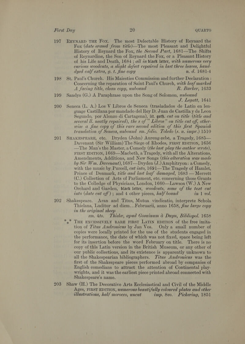 197 198 202 Fox (date erased from title)—The most Pleasant and Delightful History of Reynard the Fox, the Second Part, 1681—The Shifts of Reynardine, the Son of Reynard the Fox, or a Pleasant History of his Life and Death, 1684 ; al/ in black letter, with numerous very curious woodcuts, a slight defect repaired in last three leaves, hand- dyed calf extra, g. t. fine copy n. d. 1681-4 Paul’s Church. His Maiesties Commission and further Declaration : Concerning the reparation of Saint Paul’s Church, with leaf marked A facing title, clean copy, unbound Rk. Barker, 1633  J. Legatt, 1641 guage Castillana por mandado del Rey D. Juan de Castilla y de Leon Segundo, por Alonzo di Cartagena), ltt. goth. cut on title (title and several ll. neatly repaired), the s of “ Libros” on title cut off, other- wise a fine copy of this rare second edition of this first Spanish translation of Seneca, unbound sm. folio. Toledo (s. n. impr.) 1510 Davenant (Sir William) The Siege of Rhodes, FIRST EDITION, 1656 —The Man’s the Master, a Comedy (the last play the author wrote), FIRST EDITION, 1669—Macbeth, a Tragedy, with all the Alterations, Amendments, Additions, and New Songs (¢h7s alteration was made by Sir Wm. Davenant), 1687—Dryden (J.) Amphitryon: a Comedy, with the music by Purcell, cut into, 1691—The Tragedy of Hamlet, Prince of Denmark, title and last leaf damaged, 1683 — Merrett (C.) Collection of Acts of Parliament, etc. concerning those Grants to the Colledge of Physicians, London, 1660—Lawson (W.) A New Orchard and Garden, black letter, woodcuts, some of the teat cut into (date cut off) ; and 4 other pieces, half bound in 1 vol. Thielana, Luditur ad diem...Februarii, anno 1658, fine large copy in the original sheep sm. 4to. Thiele, apud Gosuinum &amp;@ Duyn, Bibliopol. 1658 THE EXCESSIVELY RARE FIRST LATIN EDITION of the free imita- tion of Titus Andronicus by Jan Vos. Only a small number of copies were locally printed for the use of the students engaged in the performance, the date of which was not fixed, space being left for its insertion before the word February on title. There is no copy of this Latin version in the British Museum, or any other of our public collections, and its existence is apparently unknown to all the Shakespearian bibliographers. TZ%tus Andronicus was the first of the Shakespeare pieces performed abroad by companies of English comedians to attract the attention of Continental play- wrights, and it was the earliest piece printed abroad connected with Shakespeare’s name. Ages, FIRST EDITION, numerous beautifully coloured plates and other illustrations, half morocco, uncut imp. 8vo. Pickering, 1851