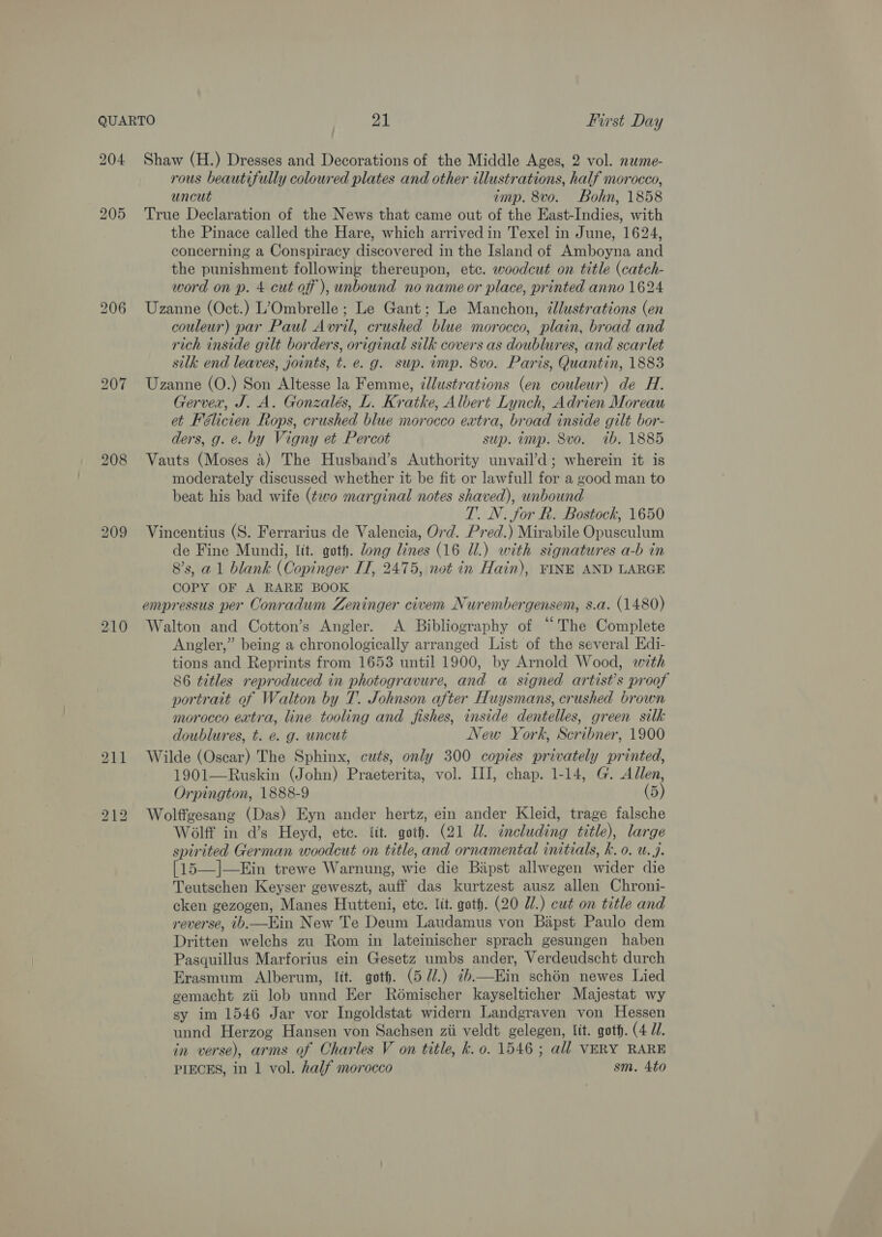 204 205 2.10 bo — bo Shaw (H.) Dresses and Decorations of the Middle Ages, 2 vol. nwme- rous beautifully coloured plates and other illustrations, half morocco, uncut imp. 8vo. Bohn, 1858 True Declaration of the News that came out of the East-Indies, with the Pinace called the Hare, which arrived in Texel in June, 1624, concerning a Conspiracy discovered in the Island of Amboyna and the punishment following thereupon, etc. woodcut on title (catch- word on p. 4 cut off ), unbound no name or place, printed anno 1624 Uzanne (Oct.) L’Ombrelle ; Le Gant; Le Manchon, ¢Jlustrations (en couleur) par Paul Avril, crushed blue morocco, plain, broad and rich inside gilt borders, original silk covers as doublures, and scarlet silk end leaves, joints, t. e. g. sup. imp. 8vo. Paris, Quantin, 1883 Uzanne (O.) Son Altesse la Femme, dllustrations (en couleur) de H. Gerver, J. A. Gonzalés, L. Kratke, Albert Lynch, Adrien Moreau et Félicien Rops, crushed blue morocco extra, broad inside gilt bor- ders, g. e. by Vigny et Percot sup. unp. 8vo. ib. 1885 Vauts (Moses 4) The Husband’s Authority unvail’d; wherein it is moderately discussed whether it be fit or lawfull for a good man to beat his bad wife (¢vo marginal notes shaved), unbound T. N. for R. Bostock, 1650 Vincentius (S. Ferrarius de Valencia, Ord. Pred.) Mirabile Opusculum de Fine Mundi, lit. goth. long lines (16 Ul.) with signatures a-b in 8’s, a1 blank (Copinger IT, 2475, not in Hain), FINE AND LARGE COPY OF A RARE BOOK empressus per Conradum Zeninger civem Nurembergensem, s.a. (1480) Walton and Cotton’s Angler. A Bibliography of “The Complete Angler,” being a chronologically arranged List of the several Edi- tions and Reprints from 1653 until 1900, by Arnold Wood, with 86 titles reproduced in photogravure, and a signed artist's proof portrait of Walton by T. Johnson after Huysmans, crushed brown morocco extra, line tooling and fishes, inside dentelles, green silk doublures, t. e. g. uncut 3 New York, Scribner, 1900 Wilde (Oscar) The Sphinx, cuts, only 300 copies privately printed, 1901—Ruskin (John) Praeterita, vol. III, chap. 1-14, G. Allen, Orpington, 1888-9 (5) Wolffgesang (Das) Eyn ander hertz, ein ander Kleid, trage falsche Wolff in d’s Heyd, ete. tit. goth. (21 Ul. including title), large spirited German woodcut on title, and ornamental initials, k. 0. u.j. [15—]—Ein trewe Warnung, wie die Bipst allwegen wider die Teutschen Keyser geweszt, auff das kurtzest ausz allen Chroni- cken gezogen, Manes Hutteni, ete. lit. goth. (20 UW.) cut on title and reverse, b.—Hin New Te Deum Laudamus von Bapst Paulo dem Dritten welchs zu Rom in lateinischer sprach gesungen haben Pasquillus Marforius ein Gesetz umbs ander, Verdeudscht durch Erasmum Alberum, tit. goth. (5 7/.) 7b—Ein schon newes Lied gemacht zii lob unnd Eer Rémischer kayselticher Majestat wy sy im 1546 Jar vor Ingoldstat widern Landgraven von Hessen in verse), arms of Charles V on title, k. o. 1546; all VERY RARE PIECES, in 1 vol. half morocco sm. 4to 