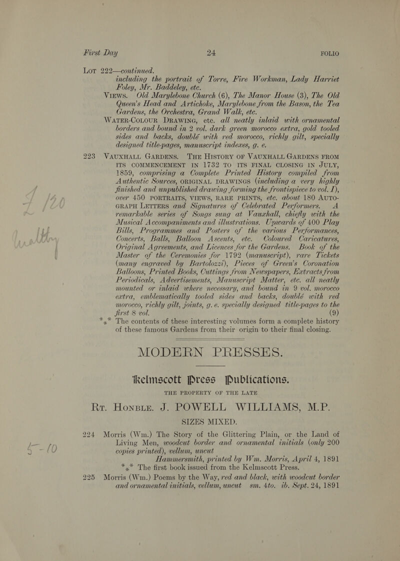 Lot 222—continued. including the portrait of Torre, Fire Workman, Lady Harriet Foley, Mr. Baddeley, etc. Views. Old Marylebone Church (6), The Manor House (3), The Old Queen's Head and Artichoke, Marylebone from the Bason, the Tea Gardens, the Orchestra, Grand Walk, ete. WatTER-CoLouR DRAwIneG, etc. all neatly inlaid with ornamental borders and bound in 2 vol. dark green morocco extra, gold tooled sides and backs, doublé with red morocco, richly gilt, specially designed title-pages, manuscript indexes, g. é. 223 VAUXHALL GARDENS. THE HISTORY OF VAUXHALL GARDENS FROM ITS COMMENCEMENT IN 1732 TO ITS FINAL CLOSING IN JULY, 1859, comprising a Complete Printed History compiled from Authentic Sources, ORIGINAL DRAWINGS (including a very highly Jinished and unpublished drawing forming the frontispiece to vol. 1), over 450 PORTRAITS, VIEWS, RARE PRINTS, etc. about 180 AUTO- GRAPH LETTERS and Signatures of Celebrated Performers. &lt;A remarkable series of Songs sung at Vauxhall, chiefly with the Musical Accompaniments and illustrations. Unwards of 400 Play Bills, Programmes and Posters of the various Performances, Concerts, Balls, Balloon Ascents, etc. Coloured Caricatures, Original Agreements, and Licences for the Gardens. Book of the Master of the Ceremonies for 1792 (manuscript), rare Tickets (many engraved by Bartolozzi), Pieces of Green’s Coronation Balloons, Printed Books, Cuttings from Newspapers, Katracts from Periodicals, Advertisements, Manuscript Matter, etc. all neatly mounted or inlaid where necessary, and bound in 9 vol. morocco extra, emblematically tooled sides and backs, doublé with red morocco, richly gilt, joints, g.e. specially designed title-pages to the jirst 8 voll. (9) x” The contents of these interesting volumes form a complete history of these famous Gardens from their origin to their final closing. MODERN PRESSES.   Kelmscott Press Publications. THE PROPERTY OF THE LATE Rr. Honsiz. J. POWKLL WILLIAMS, M.P. SIZES MIXED. 224 Morris (Wm.) The Story of the Glittering Plain, or the Land of Living Men, woodcut border and ornamental initials (only 200 copies printed), vellum, uncut Hammersmith, printed by Wm. Morris, April 4, 1891 *.* The first book issued from the Kelmscott Press. 225 Morris (Wm.) Poems by the Way, red and black, with woodcut border and ornamental initials, vellum, wncut sm. 4to. ib. Sept. 24, 1891