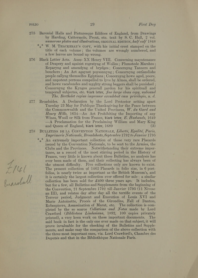 by Harding, Cattermole, Prout, etc. text by 8S. C. Hall, 2 vol. numerous plates and illustrations, ORIGINAL EDITION, half calf 1848 bo ae Llel f i Ah aA aHlA title of each volume; the volumes are wrongly numbered, and a few leaves are bound up wrong. of Drapery and against regratyng of Wolles ; Plumstede Marshes ; Reparyng and amendyng of brydges; Concernyng Tanners and bouchers ; An Act agaynst poysonnyng ; Concernyng outiandishe people callyng themselfes Egiptians ; Concernyng howe aged, poore, and unpotent percons compelled to lyve by Almes, shall be ordered, and howe vacabondes and myghty strong beggers shall be punished ; Concernyng the Kynges generall pardon for his spirituall and temporall subjectes, etc. black letter, fine large clean copy, unbound Tho. Berthelet regius impressor excudebat cum privilegio, n. d. Tuesday 23 May for Publique Thanksgiving for the Peace between the Commonwealth and the United Provinces, W. du Gard and Henry Hills, 1654-—An Act Prohibiting the Importing of any —A Proclamation for the Proclaiming William and Mary King and Queen of England, black letter, 1689 (3) % Imprimerie Nationale, Broadsheets, Septembre 1792 to Janvier 1795 An extremely important collection of those very rare Placards issued by the Convention Nationale, to be sent to the Armies, the Clubs and the Provinces. Notwithstanding their extreme impor- tance, as a record of the most stirring period in the History of France, very little is known about these Bulletins, no analysis has ever been made of them, and their collecting has always been of the utmost difficulty. Five collections only are known to exist. The present collection of 1462 Placards in folio size, in 6 port- folios, is nearly twice as important as the British Museum’s, and it is certainly the largest collection ever offered for sale ; a similar collection has been sold for £400 three years ago. It includes, but for a few, all Bulletins and Supplements from the beginning of the Convention, 21 Septembre 1792 till Janvier 1795 (11 Nivose an III), and relates day after day all the terrific events of the Terreur period, Judgment and Execution of Louis XVI and Marie Antoinette, Procés of the Girondins, Fall of Danton, Robespierre, Assassination of Marat, etc. The collection is com- pleted by the so scarce Collations and. Notes made by Lord Crawford (Biblioteca Lindesiana, 1892, 100 copies privately printed), a very keen work on these important documents. The said book in fact is the only one ever made on that subject, it will prove invaluable for the checking of the Bulletins and Supple- ments, and make easy the comparison of the above collection with the three most important ones, viz. Lord Crawford’s, Chambre des Deputés and that in the Bibliothéque Nationale Paris.