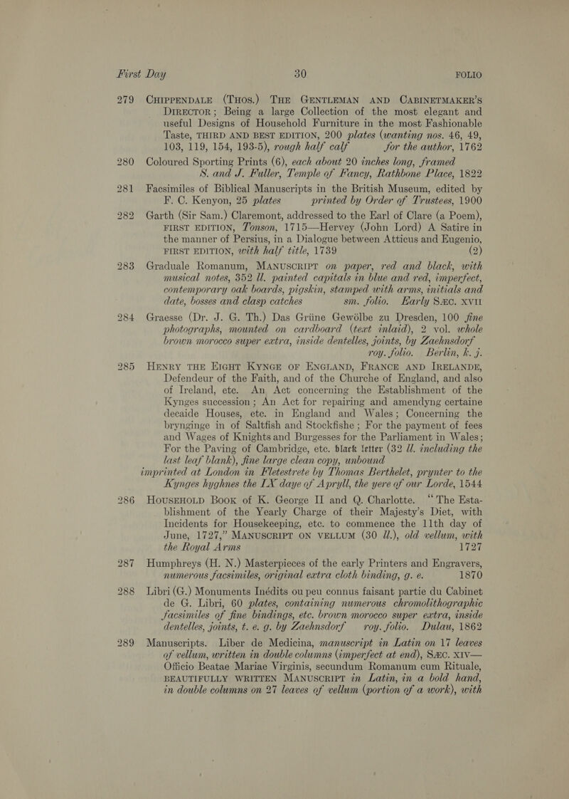 279 CHIPPENDALE (THOS.) THE GENTLEMAN AND CABINETMAKER’S Director; Being a large Collection of the most elegant and useful Designs of Household Furniture in the most Fashionable Taste, THIRD AND BEST EDITION, 200 plates (wanting nos. 46, 49, 103, 119, 154, 193-5), rough half calf Jor the author, 1762 280 Coloured Sporting Prints (6), each about 20 inches long, framed S. and J. Fuller, Temple of Fancy, Rathbone Place, 1822 281 Facsimiles of Biblical Manuscripts in the British Museum, edited by F. C. Kenyon, 25 plates printed by Order of Trustees, 1900 282 Garth (Sir Sam.) Claremont, addressed to the Earl of Clare (a Poem), FIRST EDITION, Tonson, 1715—Hervey (John Lord) A Satire in the manner of Persius, in a Dialogue between Atticus and Eugenio, FIRST EDITION, with half title, 1739 (2) 283 Graduale Romanum, MANuscript on paper, red and black, with musical notes, 352 Ul. painted capitals in blue and red, imperfect, contemporary oak boards, pigskin, stamped with arms, initials and date, bosses and clasp catches sm. folio. Harly Sac. xvi 284 Graesse (Dr. J. G. Th.) Das Griine Gewélbe zu Dresden, 100 jine photographs, mounted on cardboard (teat inlaid), 2 vol. whole brown morocco super extra, inside dentelles, joints, by Zaehnsdorf roy. folio. Berlin, k. j. 285 HENRY THE EIGHT KYNGE OF ENGLAND, FRANCE AND IRELANDE, Defendeur of the Faith, and of the Churche of England, and also of Ireland, ete. An Act concerning the Establishment of the Kynges succession; An Act for repairing and amendyng certaine decaide Houses, ete. in England and Wales; Concerning the brynginge in of Saltfish and Stockfishe ; For the payment of fees and Wages of Knights and Burgesses for the Parliament in Wales; For the Paving of Cambridge, etc. black letter (32 Ul. including the last leaf blank), fine large clean copy, unbound imprinted at London in Fletestrete by Thomas Berthelet, prynter to the Kynges hyghnes the LX daye of Apryll, the yere of our Lorde, 1544 286 HousEHoLD Book of K. George II and Q. Charlotte. ‘“‘ The Esta- blishment of the Yearly Charge of their Majesty’s Diet, with Incidents for Housekeeping, etc. to commence the llth day of June, 1727,” MANUSCRIPT ON VELLUM (30 J.), old vellum, with the Royal Arms 1727 287 Humphreys (H. N.) Masterpieces of the early Printers and Engravers, numerous facsimiles, original extra cloth binding, g. e. 1870 288 Libri(G.) Monuments Inédits ou peu connus faisant partie du Cabinet de G. Libri, 60 plates, containing numerous chromolithographic Jacsimiles of fine bindings, etc. brown morocco super extra, inside dentelles, joints, t. e. g. by Zaehnsdorf — roy. folio. Dulau, 1862 289 Manuscripts. Liber de Medicina, manuscript in Latin on 17 leaves of vellum, written in double columns (imperfect at end), SAC. XIV— Officio Beatae Mariae Virginis, secundum Romanum cum Rituale, BEAUTIFULLY WRITTEN MANuscript in Latin, in a bold hand, in double columns on 27 leaves of vellum (portion of a work), with