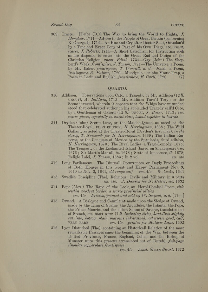 309 310 311 313 314 316 Tracts: [Defoe (D.)] The Way to bring the World to Rights, J. Morphew, 1711—AdAdvice to the People of Great Britain (concerning K. George I), 1714—An Hue and Cry after Doctor S—t, Occasion’d by a True and Exact Copy of Part of his Own Diary, ete. uncut, scarce, J. Roberts, 1714—A Short Catechism for Instructing such as are disposed to enter into the Great End and Design of the Christian Religion, wneut, Edinb. 1734—Gay (John) The Shep- herd’s Week, frontispiece, J. Tonson, 1721—The Universe, a Poem, by Mr. Baker, frontispiece, T. Worrall, n. d.—Jonah, a Poem, Frontispiece, S. Palmer, 1720—Muscipula: or the Mouse-Trap, a Poem in Latin and English, frontispiece, H. Curll, 1720 (7) QUARTO. Addison. Observations upon Cato, a Tragedy, by Mr. Addison (12 Ji. uncut), A. Baldwin, 1713—Mr. Addison Turn’d Tory ; or the Scene inverted, wherein it appears that the Whigs have misunder- stood that celebrated author in his applauded Tragedy call’d Cato, by a Gentleman of Oxford (12 //.) uncut, J. Baker, 1713; two scarce pieces, especially in uncut state, bound together in boards Dryden (John) Secret Love, or the Maiden-Queen as acted at the Theater-Royal, FIRST EDITION, H. Herringman, 1668; The Wild Gallant, as acted at the Theater-Royal (Dryden’s first play), 7 the Savoy, T. Newcomb for H. Herringman, 1669; The Indian Em- peror, or the Conquest of Mexico by the Spaniards, third edition, H. Herringman, 1670; The Rival Ladies, a Tragi-Comedy, 1675; The Tempest, or the Enchanted Island (based on Shakespeare), 2b. 1676 ; Sir Martin Mar-all, 7b. 1678 ; State of Innocence, 2b. 1678; Religio Laici, J. Tonson, 1683 ; in 2 vol. sm. 4to Long Parliament. The Diurnall Occurrences, or Dayly Proceedings of Both Houses in this Great and Happy Parliament, Nov. 3, 1640 to Nov. 3, 1641, old rough calf sm. 4to. W. Cooke, 1641. Swedish Discipline (The), Religious, Civile and Military, in 3 parts sm. 4to. J. Dawson for N. Butter, etc. 1632 Pope (Alex.) The Rape of the Lock, an Heroi-Comical Poem, é7tle within woodcut border, a scarce provincial edition sm. 4to. Preston, printed and sold by W. Sergent, n. d. [17—] Ostend. A Dialogue and Complaint made upon the Siedge of Ostend, made by the King of Spaine, the Archduke, the Infanta, the Pope, the Prince Maurice and the eldest Sonne of Savoye, translated out of French, etc. dlact letter (7 Ul. encluding title), head-lines slightly cut into, bottom plain margins ink-stained, otherwise good, calf, VERY RARE sm. 4to. printed for Mathew Lane, 1602 Lyon Disturbed (The), containing an Historicall Relation of the most remarkable Passages since the beginning of the War, between the United Provinces, France, England, Collen and the Bishop of Munster, unto this present (translated out of Dutch), full-page singular copperplate frontispiece sm. 4to. Amst. Steven Swart, 1672