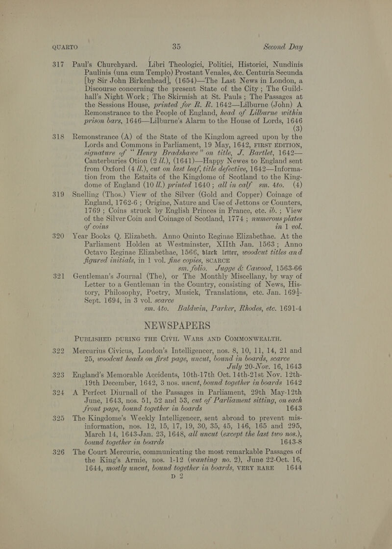 318 319 320 321 Paulinis (una cum Templo) Prostant Venales, &amp;c. Centuria Secunda [by Sir John Birkenhead], (1654)—The Last News in London, a Discourse concerning the present State of the City ; The Guild- hall’s Night Work ; The Skirmish at St. Pauls; The Passages at the Sessions House, printed for R. R. 1642—Lilburne (John) A Remonstrance to the People of England, head of Lilburne within prison bars, 1646—Lilburne’s Alarm to the House of Lords, ie 3 Remonstrance (A) of the State of the Kingdom agreed upon by the Lords and Commons in Parliament, 19 May, 1642, FIRST EDITION, signature uf “ Henry Bradshawe” on title, J. Bartlet, 1642— Canterburies Otion (2 d/.), (1641)—Happy Newes to England sent from Oxford (4 Ul.), cut on last leaf, title defective, 1642—Informa- tion from the Estaits of the Kingdome of Scotland to the King- dome of England (10 Ul.) printed 1640; all in calf sm. 4to. (4) Snelling (Thos.) View of the Silver (Gold and Copper) Coinage of England, 1762-6 ; Origine, Nature and Use of Jettons or Counters, 1769 ; Coins struck by English Princes in France, ete. 2b. ; View of the Silver Coin and Coinage of Scotland, 1774 ; nawmerous plates of coins in 1 vol. Year Books Q. Elizabeth. Anno Quinto Reginae Elizabethae. At the Parliament Holden at Westminster, XIIth Jan. 1563; Anno Octavo Reginae Elizabethae, 1566, black letter, woodcut titles and jigured initials, in 1 vol. fine copies, SCARCE sm. folio. Jugge &amp; Cawood, 1563-66 Gentleman’s Journal (The), or The Monthly Miscellany, by way of Letter to a Gentleman ‘in the Country, consisting of News, His- tory, Philosophy, Poetry, Musick, Translations, etc. Jan. 1694- Sept. 1694, in 3 vol. scarce | sm. 4to. Baldwin, Parker, Rhodes, etc. 1691-4 NEWSPAPERS PUBLISHED DURING THE CIviL WARS AND COMMONWEALTH. Mercurius Civicus, London’s Intelligencer, nos. 8, 10, 11, 14, 21 and 25, woodcut heads on first page, uncut, bound in boards, scarce July 20-Nov. 16, 1643 England’s Memorable Accidents, 10th-17th Oct. 14th-21st Nov. 12th- 19th December, 1642, 3 nos. wncut, bound together in boards 1642 A Perfect Diurnall of the Passages in Parliament, 29th May-12th June, 1643, nos. 51, 52 and 53, cut of Parliament sitting, on each Jront page, bound together in boards 1643 The Kingdome’s Weekly Intelligencer, sent abroad to prevent mis- information, nos. 12, 15, 17, 19, 30, 35, 45, 146, 165 and 295, March 14, 1643-Jan. 23, 1648, all uncut (except the last two nos.), bound together in boards 1643-8 The Court Mercurie, communicating the most remarkable Passages of the King’s Armie, nos. 1-12 (wanting no. 2), June 22-Oct. 16, 1644, mostly uncut, bound together in boards, VERY RARE 1644