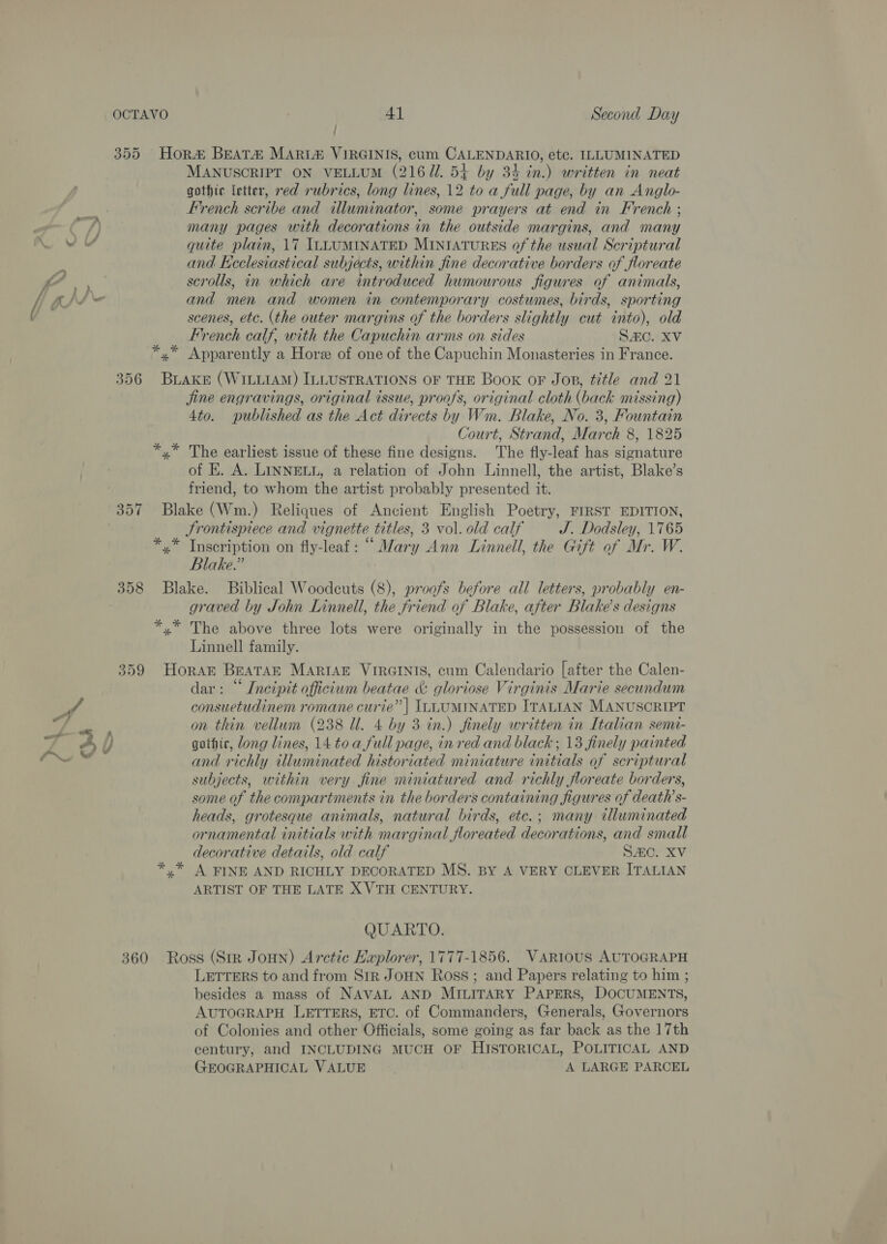 355 Hor® BEATA MARL#&amp; VIRGINIS, cum CALENDARIO, etc. ILLUMINATED MANUSCRIPT ON VELLUM (2167. 54+ by 34 in.) written in neat gothic letter, red rubrics, long lines, 12 to a full page, by an Anglo- French scribe and illuminator, some prayers at end in French ; many pages with decorations in the outside margins, and many quite plain, 17 ILLUMINATED MINIATURES of the usual Scriptural and Ecclesiastical subjects, within fine decorative borders of floreate scrolls, in which are introduced humourous figures of animals, and men and women in contemporary costumes, birds, sporting scenes, etc. (the outer margins of the borders slightly cut into), old French calf, with the Capuchin arms on sides SZC. XV *,* Apparently a Hore of one of the Capuchin Monasteries in France. 356 BLAKE (WILLIAM) ILLUSTRATIONS OF THE Book oF Jop, title and 21 jine engravings, original issue, proofs, original cloth (back missing) 4to. published as the Act directs by Wm. Blake, No. 3, Fountain zt Court, Strand, March 8, 1825 x” The earliest issue of these fine designs. The fly-leaf has signature of E. A. LINNELL, a relation of John Linnell, the artist, Blake’s friend, to whom the artist probably presented it. 357 Blake (Wm.) Reliques of Ancient English Poetry, FIRST EDITION, Frontispiece and vignette titles, 3 vol. old calf J. Dodsley, 1765 *,.* Inscription on fly-leaf: “ Mary Ann Linnell, the Gift of Mr. W. Blake.” | 358 Blake. Biblical Woodcuts (8), proofs before all letters, probably en- graved by John Linnell, the friend of Blake, after Blake's designs *,* The above three lots were originally in the possession of the Linnell family. 359 Horak BEATAE MARIAE VIRGINIS, cum Calendario [after the Calen- dar: “ Incipit officium beatae &amp; gloriose Virginis Marie secundum consuetudinem romane curie” | ILLUMINATED ITALIAN MANUSCRIPT on thin vellum (238 Ul. 4 by 3 in.) finely written in Italian semi- gothic, Jong lines, 14 toa full page, in red and black ; 13 finely painted and richly illuminated historiated miniature initials of scriptural subjects, within very fine miniatured and richly floreate borders, some of the compartments in the borders containing figures of death’ s- heads, grotesque animals, natural birds, etc.; many illuminated ornamental initials with marginal floreated decorations, and small decorative details, old calf Sc. XV *,* A FINE AND RICHLY DECORATED MS. BY A VERY CLEVER ITALIAN ARTIST OF THE LATE X VTH CENTURY. QUARTO. 360 Ross (Str Jonn) Arctic Hxplorer, 1777-1856. Various AUTOGRAPH LETTERS to and from Sir JOHN Ross ; and Papers relating to him ; besides a mass of NAVAL AND MILITARY PAPERS, DOCUMENTS, AUTOGRAPH LETTERS, ETC. of Commanders, Generals, Governors of Colonies and other Officials, some going as far back as the 17th century, and INCLUDING MUCH OF HISTORICAL, POLITICAL AND GEOGRAPHICAL VALUE A LARGE PARCEL