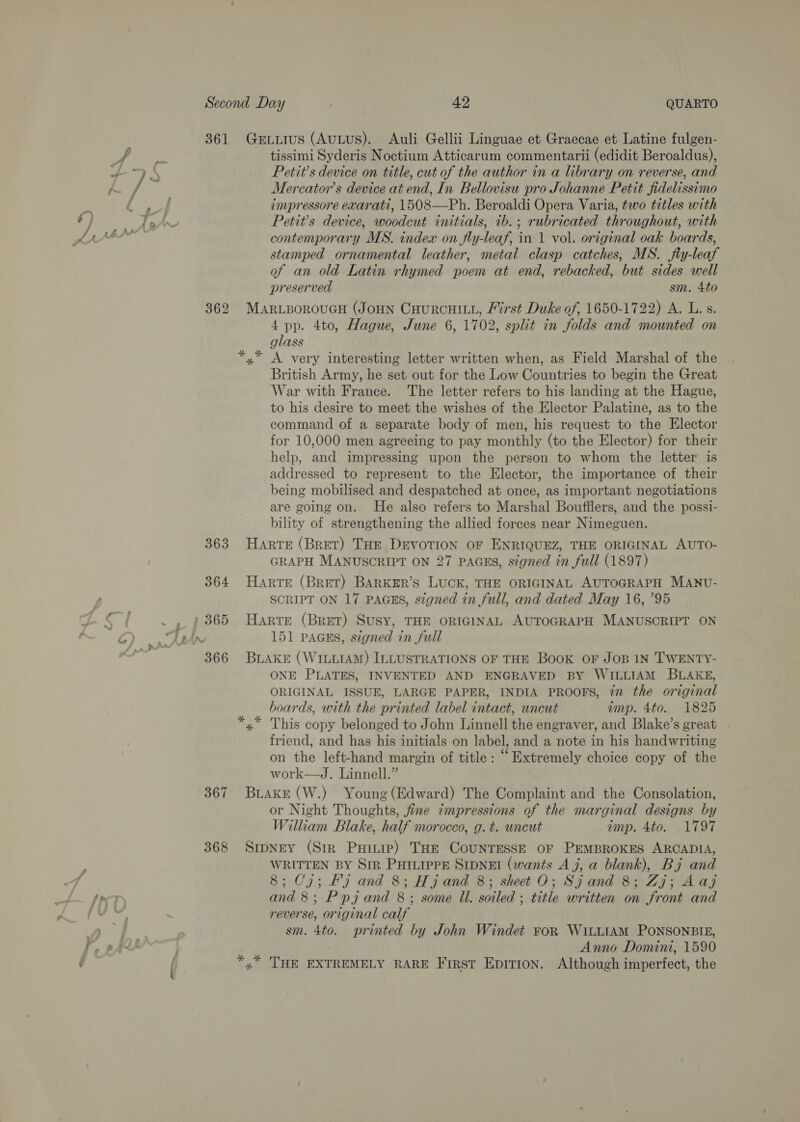 361 Ger.Luius (AuLus). Auli Gellii Linguae et Graecae et Latine fulgen- * anna tissimi Syderis Noctium Atticarum commentarii (edidit Beroaldus), oy ] S Petit’s device on title, cut of the author in a library on reverse, and pots Mercator’s device at end, In Bellovisu pro Johanne Petit fidelissimo Lis impressore exarati, 1508—Ph. Beroaldi Opera Varia, two titles with ) wis Petits device, woodcut initials, ib.; rubricated throughout, with pAbhM contemporary MS. index on fly-leaf, in 1 vol. original oak boards, stamped ornamental leather, metal clasp catches, MS. fly-leaf of an old Latin rhymed poem at end, rebacked, but sides well preserved sm. 4to 362 MARLBOROUGH (JoHN CHURCHILL, Pirst Duke of, 1650-1722) A. L.s. 4 pp. 4to, Hague, June 6, 1702, split in folds and mounted on glass *,* A very interesting letter written when, as Field Marshal of the British Army, he set out for the Low Countries to begin the Great War with France. The letter refers to his landing at the Hague, to his desire to meet the wishes of the Elector Palatine, as to the command of a separate body of men, his request to the Elector for 10,000 men agreeing to pay monthly (to the Elector) for their help, and impressing upon the person to whom the letter is addressed to represent to the Elector, the importance of their being mobilised and despatched at once, as important negotiations are going on. He also refers to Marshal Boufflers, and the possi- bility of strengthening the allied forces near Nimeguen. 363 Harte (Bret) Tor DEVOTION oF ENRIQUEZ, THE ORIGINAL AUTO- GRAPH MANUSCRIPT ON 27 PAGES, signed in full (1897) 364 Harre (Bret) BArRKER’s LUCK, THE ORIGINAL AUTOGRAPH MANU- SCRIPT ON 17 PAGES, signed in full, and dated May 16, ’95 a . , 3365 Harte (Bret) Susy, THE ORIGINAL AUTOGRAPH MANUSCRIPT ON GQ). es 151 PAaGus, signed in full ; 366 BLAKE (WILLIAM) ILLUSTRATIONS OF THE Book OF JOB IN TWENTY- ONE PLATES, INVENTED AND ENGRAVED BY WILLIAM BLAKE, ORIGINAL ISSUE, LARGE PAPER, INDIA PROOFS, 7” the original boards, with the printed label intact, uncut imp. 4to. 1825 This copy belonged to John Linnell the engraver, and Blake’s great friend, and has his initials on label, and a note in his handwriting on the left-hand margin of title: “Extremely choice copy of the work—J. Linnell.” 367 Brake (W.) Young (Edward) The Complaint and the Consolation, or Night Thoughts, fine impressions of the marginal designs by William Blake, half morocco, g.t. uncut amp. 4to. 1797 368 SrpNey (Sir Puinie) THe CouNTESSE OF PEMBROKES ARCADIA, WRITTEN BY SIR PHILIPPE SIDNEI (wants Aj, a blank), Bj and 8; Cj; Fj and 8; Hj and 8; sheet O; Sjand 8; Zj; Aaj an and 8; Ppj and 8; some ll. soiled ; title written on front and pus reverse, original calf Ye dae sm. 4to. printed by John Windet FoR WiLLIAM PONSONBIE, fr, pst | Anno Domini, 1590 : | *,” THE EXTREMELY RARE First Epirron. Although imperfect, the