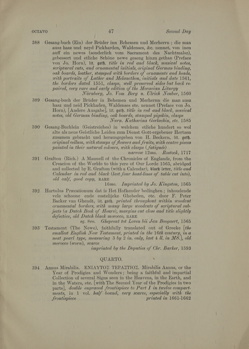 388 389 590 391 393 394 Gesang-buch (Ein) der Briider inn Behemen und Merherrn ; die man ausz hasz und neyd Pickharden, Waldenses, &amp;c. nennet, von inen auff ein newes (sonderlich vom Sacrament des Nachtmalsz), gebessert und etliche Schone newe geseng hinzu gethan (Preface von Jo. Horn), lit. goth. ttle in red and black, musical notes, scriptural cuts, and ornamental initials, original German binding, oak boards, leather, stamped with borders of ornaments and heads, with portraits of Luther and Melancthon, initials and date 1561, the borders dated 1551, clasps, well preserved sides but back re- paired, very rare and early edition of the Moravian Liturgy Nurnberg, Jo. Vom Berg u. Ulrich Neuber, 1560 Gesang-buch der Briider in Behemen und Merhernn die man ausz hasz und neid Pickhaden, Waldenses etc. nennet (Preface von Jo. Horn), [Andere Ausgabe], tit. goth. title in red and black, musical notes, old German binding, oak boards, stamped pigskin, clasps Nurn. Katharina Gerlachin, etc. 1585 Gesang-Buchlein (Geistreiches) in welchem etliche hundert so wol alte als neue Geistliche Leiden zum Dienst Gott-ergebeuer Hertzen zusamen gebracht und herausgegeben von H. Beckern, fit. goth. original vellum, with stamps of flowers and fruits, with centre pieces painted in their natural colours, with clasps ( fatiguée) narrow 12me. Rostock, 1717 Grafton (Rich.) A Manuell of the Chronicles of Englande, from the Creacion of the Worlde to this yere of Our Lorde 1565, abridged and collected by R. Grafton (with a Calendar), black letter, tétle and Calendar in red and black (last four head-lines of table cut into), old calf, good copy, RARE 16mo. Imprinted by Jo. Kingston, 1565 Hortulus Precationum dat is Het Hofkender bedinghen; inhoudende vele schoone ende costelijcke Ghebeden, etc. door F. Peter Backer van Ghendt, lit. goth. printed throughout within woodcut ornamental borders, with many large woodcuts of scriptural sub- jects (a Dutch Book of Hours), margins cut close and title slightly defective, old Dutch black morocco, RARE sq. 8vo. Gheprent tot Loven biti Jan Boogaert, 1565 Testament (The Newe), faithfully translated out of Greeke [the smallest English New Testament, printed in the 16th century, ina neat pearl type, measuring 3 by 2 in. only, last 4 Ul. in MS.], old morocco (worn), scarce imprinted by the Deputies of Chr. Barker, 1593 QUARTO. . Annus Mirabilis. ENIAYTO> TEPASTIO‘. Mirabilis Annus, or the Year of Prodigies and Wonders; being a faithful and impartial Collection of several Signs seen in the Heavens, in the Earth, and in the Waters, etc. [with The Second Year of the Prodigies in two parts], double engraved frontispiece to Part I in twelve compart- ments, in 1 vol. half bound, very scarce, especially with the Srontispiece . printed in 1661-1662