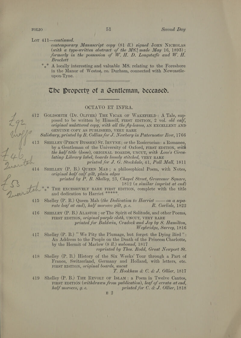 Lor 411—continued. contemporary Manuscript copy (81 Ul.) signed JoHN NICHOLAS (with a type-written abstract of the MS: made May 16, 1893) ; Jormerly in the possession of W. H. D. Longstaffe and W. H. Brockett *,* A locally interesting and valuable MS. relating to the Foreshore in the Manor of Westoe, co. Durham, connected with Newcastle- upon-Tyne.  Che Property of a Gentleman, deceased. OCTAVO ET INFRA. 4 412 GoxpsmitrH (Dr. OLIveR) THE VICAR OF WAKEFIELD: A Tale, sup- at A95 posed to be written by Himself, First EDITION, 2 vol. old calf, mL original unlettered copy, with all the fly-leaves, AN EXCELLENT AND al nea GENUINE COPY AS PUBLISHED, VERY RARE AM Af~ Salisbury, printed by B. Collins for J. Newbery in Paternoster Row, 1766 413 SHELLEY (PERCY ByssHE) St. IRVYNE; or the Rosicrucian: a Romance, by a Gentleman of the University of Oxford, FIRST EDITION, with 4 oe i the half title (loose), ORIGINAL BOARDS, UNCUT, with Love’s Circu- ay CL eye lating Library label, boards loosely stitched, VERY RARE DW Abt printed for J. G. Stockdale, 41, Pall Mall, 1811 ya 414 SweLtey (P. B.) QuEEN Mas; a philosophical Poem, with Notes, original half calf gilt, plain edges Vy printed by P. B. Shelley, 23, Chapel Street, Grosvenor Square, - es 1812 (a similar imprint at end) -+<)_*,* Tum EXCESSIVELY RARE FIRST EDITION, complete with the title a ; { root x : Js : P : A) a and dedication to Harriet *****. 415 Shelley (P. B.) Queen Mab (the Dedication to Harriet —— on a sepa- rate leaf at end), half morocco gilt, g. e. R. Carlisle, 1822 416 SuHeviey (P. B.) ALAsToR ; or The Spirit of Solitude, and other Poems, FIRST EDITION, original purple cloth, UNCUT, VERY RARE printed for Baldwin, Cradock and Joy by S. Hamilton, Weybridge, Surrey, 1816 417 Shelley (P. B.) “ We Pity the Plumage, but forget the Dying Bird”: An Address to the People on the Death of the Princess Charlotte, by the Hermit of Marlow (8 //.) unbound, 1817 reprinted by Thos. Rodd, Great Newport St. 418 Shelley (P. B.) History of the Six Weeks’ Tour through a Part of France, Switzerland, Germany and Holland, with letters, ete. FIRST EDITION, or7ginal boards, uncut T. Hookham &amp; C. &amp; J. Ollier, 1817 419 Shelley (P. B.) Tot Revoir or Istam: a Poem in Twelve Cantos, FIRST EDITION (withdrawn from publication), leaf of errata at end, half morocco, g. é. printed for C. &amp; J. Ollier, 1818 E 2