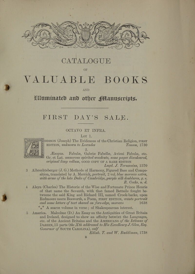  F VALUABLE BOOKS. AND Liuminated and other sHantiscripts.,   FIRST DAY’S SALE. OCTAVO ET INFRA.  Lor 1. == DDISON (Joseph) The Evidences of the Christian Religion, FIRST &lt;4] || EDITION, unknown to Lowndes Tonson, 1730 ee Aisopus. Fabule, Gabriz Fabelle, Avieni Fabulz, ete. 1 Gr. et Lat. nwmerous spirited woodcuts, some pages discoloured, original limp vellum, GOOD COPY OF A RARE EDITION Lugd. J. Tornaesius, 1570 3 Albrechtsberger (J. G.) Methods of Harmony, Figured Base and Compo- sition, translated by A. Merrick, portrazt, 2 vol. blue morocco extra, with arms of the late Duke of Cambridge, purple silk doublures, g. e. R. Cocks, n. d. Aleyn (Charles) The Historie of the Wise and Fortunate Prince Henrie of that name the Seventh, with that famed Battaile fought be- tweene the said King and Richard III, named Crook-backe, upon Redmoore neere Bosworth, a Poem, FIRST EDITION, wants portrait and some letters of text shaved on fore-edge, morocco 1638 *,* A scarce volume in verse ; of Shakespearean interest.  uw 5 America. Malcolme (D.) An Essay on the Antiquities of Great Britain and Ireland, designed to shew an affinity betwixt the Languages, etc. of the Ancient Britains and the AMERICANS of the Isthmus of DaRIEN, 15 parts (the Xth addressed to His Excellency J. Glen, Esq. Governor of SoutH CAROLINA), calf . Edinb. T. and W. Ruddiman, 1738 B 