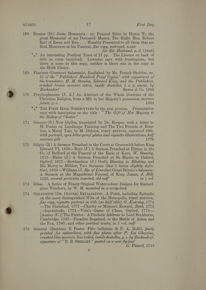 168 169 170 171 173 174 175 Evance (D.) Justa Honoraria: or, Funeral Rites in Honor To the great Memorial of my Deceased Master, The Right Hon. Robert Earl of Essex and Ewe ... Humbly Presented to all them that are Real Mourners at his Funeral, fine copy, unbound, RARE for Ed. Husband, n. d. (1646) *,* An interesting Poetical Tract of 27 pp. The Licence on back of title in verse (satirical). Lowndes says with frontispiece, but there is none to this copy, neither is there one in the copy in the Huth library. Flaubert (Gustave) Salammbd6, Englished by Mr. French Sheldon, no. 51 of the “ Publishers’ Hundred Proof Copies,” with signatures of the translator, H. M. Stanley, Edward King, and the Publishers, crushed brown morocco extra, inside dentelles, t.e. g. uncut, by Zaehnsdorf Saxon &amp; Co. 1886 Freylinghausen (J. A.) An Abstract of the Whole Doctrine of the Christian Religion, from a MS. in her Majesty’s possession, morocco joints, g. é. 1804 *,* Tue First Book STEREOTYPED by the new process. Presentation copy with inscription on the title: “ The Gift of Her Majesty to the Bishop of Chester.” Gessner (S.) New Idylles, translated by Dr. Hooper, with a letter to M. Fustin on Landscape Painting and The Two Friends of Bour- bon, a Moral Tale, by M. Diderot, FIRST EDITION, engraved title, with portrait, open letter-proof plates and vignette illustrations, half morocco gilt 1776 Gilpin (B.) A Sermon Preached in the Court at Greenwich before King Edward VI, 1630—Boys (J.) A Sermon Preached at Flitton in the Co. of Bedford at the Funeral of the Earle of Kent, W. Stansby, 1615—Hales (J.) A Sermon Preached at St. Maries in Oxford, Oxford, 1617—Rowlandson (J.) God’s Blessing in Blasting and His Mercy in Mildew, Two Sermons (last 2 leaves slightly defec- tive), 1623—Williams (J. Bp. of Lincolne) Great Britain’s Salomon: A Sermon at the Magnificent Funeral of King James, J. Bill, 1625, several portraits inserted, old calf in 1 vol. Glass. A Series of Ninety Original Water-colour Designs for Stained- glass Windows, by W. M. mounted in a scrap-book GotpsmiTH (Dr. OLIVER) RETALIATION: A Poem, including Epitaphs on the most distinguished Wits of the Metropolis, FIRST EDITION, fine copy, vignette portrait on title (no half title), G. Kearsley, 1774 —The Diaboliad, 1777—Charity or Momus’s Reward, Bath, 1775 —Ingratitude, 1774—-Vida’s Game of Chess, Ozford, 1778— { Anstey (C.)] The Patriot : A Pindaric Address to Lord Buckhorse, Cambridge, 1767—Paradise Regained, or the Battle of Adam and the Fox, 1780; and other poetical tracts, in 1 vol. calf Guarini (Battista) Il Pastor Fido (edizione di P. A. Rolli), finely printed for subscribers, with fine plates after P. Les Ghezzius, crushed blue morocco, line tooled, inside dentelles, g.e. by Zachnsdoryf, signature of ““P. B. SHELLEY” pasted on a new fly-leaf G. Picard, 1718 C