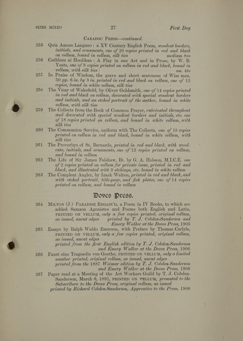 CARADOC PRESS—continued. 255 Quia Amore Langueo: a XV Century English Poem, woodcut borders, initials, and ornaments, one of 20 copies printed in red and black on vellum, bound in vellum, silk ties medium 8vo 256 Cathleen ni Hoolihan: A Play in one Act and in Prose, by W. B. Yeats, one of 8 copies printed on vellum in red and black, bound in vellum, with silk ties sm. 4to 257 In Praise of Wisdom, the grave and short sentences of Wise men, 50 pp. 6 in. by 3 in. printed in red and black on vellum, one of 12 copies, bound in white vellum, silk ties 258 The Vicar of Wakefield, by Oliver Goldsmith, one of 14 copies printed in red and black on vellum, decorated with special woodcut borders and initials, and an etched portrait of the author, bound in white vellum, with silk ties 259 The Collects from the Book of Common Prayer, rubricated throughout and decorated with special woodcut borders and initials, etc. one of 18 copies printed on vellum, and bound in white vellum, with silk ties 260 ‘The Communion Service, uniform with The Collects, one of 18 copies printed on vellum in red and black, bound in white vellum, with silk ties 261 The Proverbys of St. Bernarde, printed in red and black, with wood- cuts, initials, and ornaments, one of 12 copies printed on vellum, and bound in vellum 262 The Life of Sir James Falshaw, Bt. by G. A. Hobson, M.I.C.E. one of 2 copies printed on vellum for private tissue, printed in red and black, and illustrated with 9 etchings, etc. bound in white vellum 263 The Compleat Angler, by Izaak Walton, printed in red and black, and with etched portrait, title-page, and fish plates, one of 14 copies printed on vellum, and bound in vellum Doves Press. 264 MILTON (J.) PARADISE REGAIN’D, a Poem in IV Books, to which are added Samson Agonistes and Poems both English and Latin, PRINTED ON VELLUM, only a few copies printed, original vellum, as issued, uncut edges printed by T. J. Cobden-Sanderson and Emery Walker at the Doves Press, 1905 265 Essays by Ralph Waldo Emerson, with Preface by Thomas Carlyle, PRINTED ON VELLUM, only a few copies printed, original vellum, as issued, uncut edges printed from the first English edition by T. J. Cobden-Sanderson and Hmery Walker at the Doves Press, 1906 266 Faust eine Tragoedie von Goethe, PRINTED ON VELLUM, only a limited number printed, original vellum, as issued, uncut edges printed from the 1887 Weimar edition by T. J. Cobden-Sanderson and Emery Walker at the Doves Press, 1906 267 Paper read at a Meeting of the Art Workers Guild by T. J. Cobden- Sanderson, March 6, 1891, PRINTED ON VELLUM, presented to the Subscribers to the Doves Press, original vellum, as issued printed by Richard Cobden-Sanderson, Apprentice to the Press, 1906