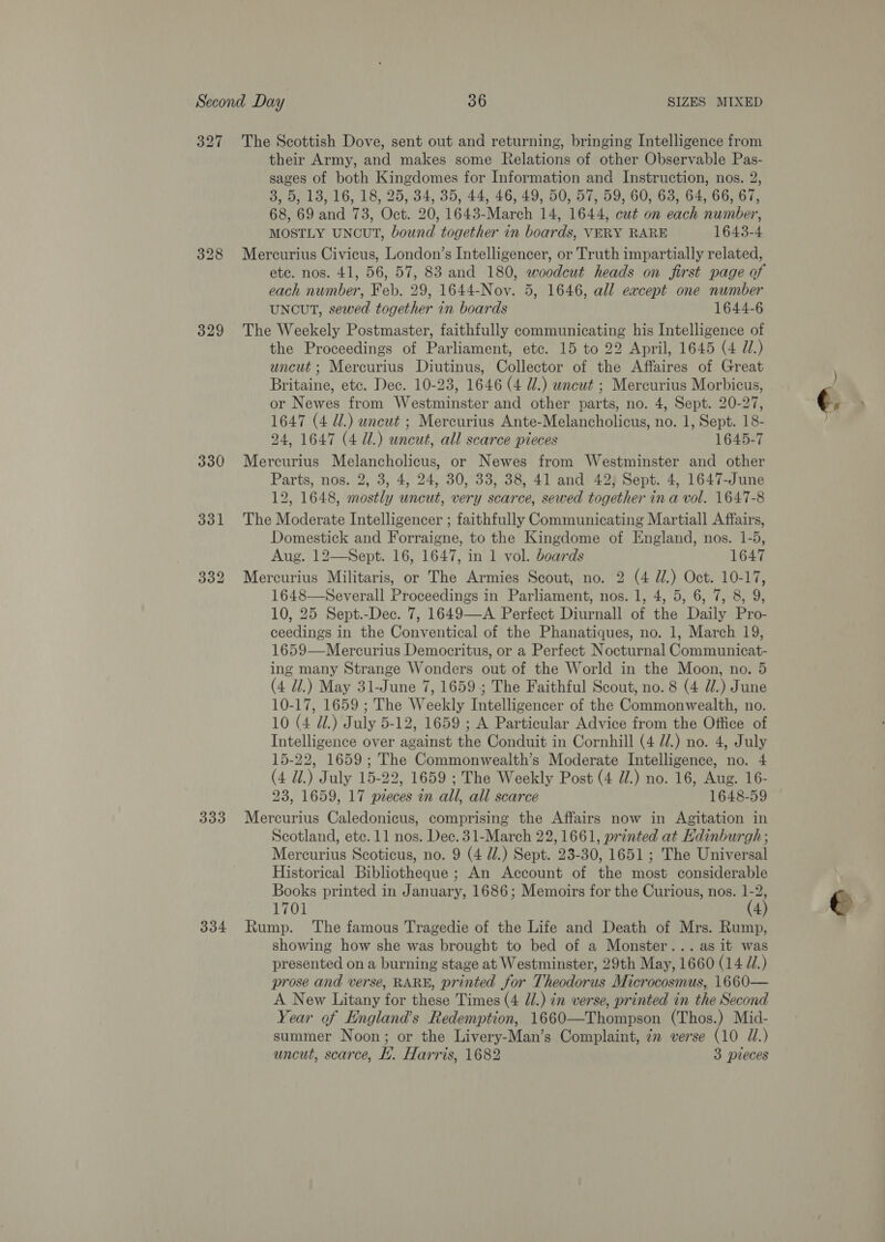 327 329 330 The Scottish Dove, sent out and returning, bringing Intelligence from their Army, and makes some Relations of other Observable Pas- sages of both Kingdomes for Information and Instruction, nos. 2, 3, 5, 13, 16, 18, 25, 34, 35, 44, 46, 49, 50, 57, 59, 60, 63, 64, 66, 67, 68, 69 and 73, Oct. 20, 1643-March 14, 1644, cut on each number, MOSTLY UNCUT, bound together in boards, VERY RARE 1643-4 Mercurius Civicus, London’s Intelligencer, or Truth impartially related, etc. nos. 41, 56, 57, 83 and 180, woodcut heads on first page of each number, Feb. 29, 1644-Nov. 5, 1646, all except one number UNCUT, sewed together in boards 1644-6 The Weekely Postmaster, faithfully communicating his Intelligence of the Proceedings of Parliament, etc. 15 to 22 April, 1645 (4 Z/.) uncut ; Mercurius Diutinus, Collector of the Affaires of Great Britaine, etc. Dec. 10-23, 1646 (4 Ul.) uncut ; Mercurius Morbicus, or Newes from Westminster and other parts, no. 4, Sept. 20-27, 1647 (4 dl.) uncut ; Mercurius Ante-Melancholicus, no. 1, Sept. 18- 24, 1647 (4 Ul.) uncut, all scarce pieces 1645-7 Mercurius Melancholicus, or Newes from Westminster and other Parts, nos. 2, 3, 4, 24, 30, 33, 38, 41 and 42) Sept. 4, 1647-June 12, 1648, mostly uncut, very scarce, sewed together ina vol. 1647-8 The Moderate Intelligencer ; faithfully Communicating Martiall Affairs, Domestick and Forraigne, to the Kingdome of England, nos. 1-5, Aug. 12—Sept. 16, 1647, in 1 vol. boards 1647 Mercurius Militaris, or The Armies Scout, no. 2 (4 di.) Oct. 10-17, 1648—Severall Proceedings in Parliament, nos. 1, 4, 5, 6, 7, 8, 9, 10, 25 Sept.-Dec. 7, 1649—A Perfect Diurnall of the Daily Pro- ceedings in the Conventical of the Phanatiques, no. 1, March 19, 1659—Mercurius Democritus, or a Perfect Nocturnal Communicat- ing many Strange Wonders out of the World in the Moon, no. 5 (4 Ul.) May 31-June 7, 1659; The Faithful Scout, no. 8 (4 U.) June 10-17, 1659 ; The Weekly Intelligencer of the Commonwealth, no. 10 (4 Ul.) July 5-12, 1659 ; A Particular Advice from the Office of Intelligence over against the Conduit in Cornhill (4 //.) no. 4, July 15-22, 1659; The Commonwealth’s Moderate Intelligence, no. 4 (4 dl.) July 15-22, 1659 ; The Weekly Post (4 Ul.) no. 16, Aug. 16- 23, 1659, 17 pieces in all, all scarce 1648-59 Scotland, etc. 11 nos. Dec. 31-March 22,1661, printed at Kdinburgh ; Mercurius Scoticus, no. 9 (4 ll.) Sept. 23-30, 1651; The Universal Historical Bibliotheque ; An Account of the most considerable Books printed in January, 1686; Memoirs for the Curious, nos. v7 1701 4 showing how she was brought to bed of a Monster... as it was presented on a burning stage at Westminster, 29th May, 1660 (14 77.) prose and verse, RARE, printed for Theodorus Microcosmus, 1660— A New Litany for these Times (4 JU.) in verse, printed in the Second Year of Englands Redemption, 1660—Thompson (Thos.) Mid- summer Noon; or the Livery-Man’s Complaint, 7m verse (10 J.)