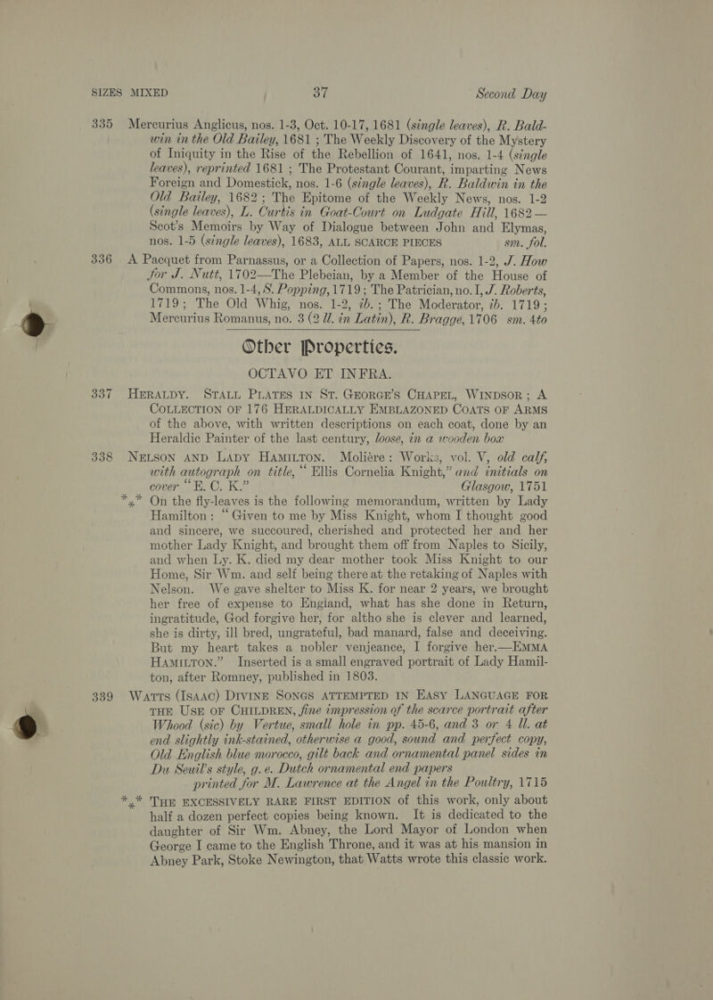 SIZES 335 336 337 398 339 MIXED 37 Second Day Mercurius Anglicus, nos. 1-3, Oct. 10-17, 1681 (s¢ngle leaves), R. Bald- win in the Old Bailey, 1681 ; The Weekly Discovery of the Mystery of Iniquity in the Rise of the Rebellion of 1641, nos. 1-4 (single leaves), reprinted 1681 ; The Protestant Courant, imparting News Foreign and Domestick, nos. 1-6 (single leaves), R. Baldwin in the Old Bailey, 1682; The Epitome of the Weekly News, nos. 1-2 (single leaves), L. Curtis in Goat-Court on Ludgate Hill, 1682 — Scot’s Memoirs by Way of Dialogue between John and Elymas, nos. 1-5 (single leaves), 1683, ALL SCARCE PIECES sm. fol. A Pacquet from Parnassus, or a Collection of Papers, nos. 1-2, J. How Jor J. Nutt, 1702—The Plebeian, by a Member of the House of Commons, nos. 1-4, S. Popping, 1719; The Patrician, no. I, J. Roberts, 1719; The Old Whig, nos. 1-2, 7b.; The Moderator, 2b. 1719; Mercurius Romanus, no. 3 (2 Wl. in Latin), R. Bragge, 1706 sm. 4to Other Properties, OCTAVO ET INFRA. HERALDY. STALL PLATES IN ST. GEoRGE’S CHAPEL, WINDSOR; A COLLECTION OF 176 HERALDICALLY EMBLAZONED COATS OF ARMS of the above, with written descriptions on each coat, done by an Heraldic Painter of the last century, loose, in a wooden box NELSON AND LADY HAMILTON. Moliére: Works, vol. V, old calf, with autograph on title,“ Ellis Cornelia Knight,” and initials on cover “FB. C. K.” Glasgow, 1751 On the fly-leaves is the following memorandum, written by Lady Hamilton: “Given to me by Miss Knight, whom I thought good and sincere, we succoured, cherished and protected her and her mother Lady Knight, and brought them off from Naples to Sicily, and when Ly. K. died my dear mother took Miss Knight to our Home, Sir Wm. and self being there at the retaking of Naples with Nelson. We gave shelter to Miss K. for near 2 years, we brought her free of expense to Engiand, what has she done in Return, ingratitude, God forgive her, for altho she is clever and learned, she is dirty, ill bred, ungrateful, bad manard, false and deceiving. But my heart takes a nobler venjeance, I forgive her.—EMMA Hamitron.” Inserted is a small engraved portrait of Lady Hamil- ton, after Romney, published in 1803. Watts (IsAAc) DIVINE SONGS ATTEMPTED IN EASY LANGUAGE FOR THE USE oF CHILDREN, fine 7mpression of the scarce portrait after Whood (sic) by Vertue, small hole in pp. 45-6, and 3 or 4 Ul. at end slightly ink-stained, otherwise a good, sound and perfect copy, Old English blue morocco, gilt back and ornamental panel sides in Du Seuil’s style, g.e. Dutch ornamental end papers printed for M. Lawrence at the Angel in the Poultry, 1715 ,»* THE EXCESSIVELY RARE FIRST EDITION of this work, only about half a dozen perfect copies being known. It is dedicated to the daughter of Sir Wm. Abney, the Lord Mayor of London when George I came to the English Throne, and it was at his mansion in Abney Park, Stoke Newington, that Watts wrote this classic work.  