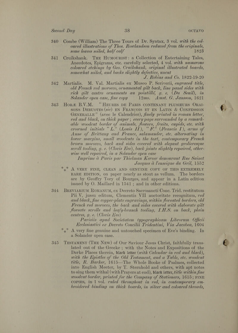 340 34] 343 344 345 Combe (William) The Three Tours of Dr. Syntax, 3 vol. with the col- oured illustrations of Thos. Rowlandson reduced from the originals, some leaves soiled, half calf 1823 Cruikshank. Tur HumouristT: a Collection of Entertaining Tales, _ Anecdotes, Epigrams, etc. carefully selected, 4 vol. with numerous coloured etchings by Geo. Cruikshank, original illustrated boards, somewhat soiled, and backs slightly defective, uncut J. Robins and Co. 1822-19-20 Martialis. M. Val. Martialis ex Museo P. Scriverii, engraved title, old French red morocco, ornamental gilt back, line panel sides with rich gilt centre ornaments au pointillé g. e. (Du Seuil), in Solander open case, fine copy 12mo. Amst. G. Jansson, 1621 Hora B.V.M. “HeEvureES DE PARIS CONTENANT PLUSIEURS ORAI- SONS DEBUOTES (sic) EN FRANCOIS ET EN LATIN &amp; CONFESSION GENERALLE” (avec le Calendrier), finely printed in roman letter, red and black, on thick paper ; every page surrounded by a remark- able woodcut border of animals, flowers, fruits, cupids, ete. with crowned initials “DL.” (Louis IT), “ F (Francis IT), arms of Anne of Brittany and France, salamander, etc. alternating in lower margins, small woodcuts in the teat, contemporary French brown morocco, back and sides covered with elegant grolieresque scroll tooling, g. e. (Clovis Eve), back joints slightly repaired, other- wise well repaired, in a Solander open case Imprime @ Paris par Thielman Kerver demourant Rue Sainct Jacques &amp; Venseigne du Gril, 1552 A VERY FINE, CLEAN AND GENUINE COPY OF THIS EXTREMELY RARE EDITION, on paper nearly as stout as vellum. The borders are by Geoffry Tory of Bourges, and appear in a Latin edition issued by O. Maillard in 1541 ; and in other editions. BREVIARIUM ROMANUM, ex Decreto Sacrosancti Cone. Trid. restitutum Pu V, jussu editum, Clementis VII auctoritate recognitum, red and black, fine copper-plate engravings, within floreated borders, old French red morocco, the back and sides covered with elaborate gilt Hloreate scrolls and leafy-branch tooling, I.H.S. on back, plain centres, g. e. (Clovis ve) Paristis apud Societatem typographicam Librorum Officii Ecclesiastici ex Decreto Concilii Tridentini, Via Jacobea, 1604 *,* A very fine genuine and untouched specimen of Eve’s binding. In a Solander open case. TESTAMENT (THE NEW) of Our Saviour Jesus Christ, faithfully trans- lated out of the Greeke ; with the Notes and Expositions of the Darke Places therein, black letter (with Calendar in red and black), with the Kpistles of the Old Testament, and a Table, etc. woodcut title, Rk. Barker, 1615—The Whole Booke of Psalmes, collected into English Meeter, by T. Sternhold and others, with apt notes to sing them withal (with Prayers at end), blact letter, title within fine woodcut border, printed for the Company of Stationers, 1615; FINE COPIES, in 1 vol. ruled throughout in red, in contemporary em- broidered binding on thick boards, in silver and coloured threads,