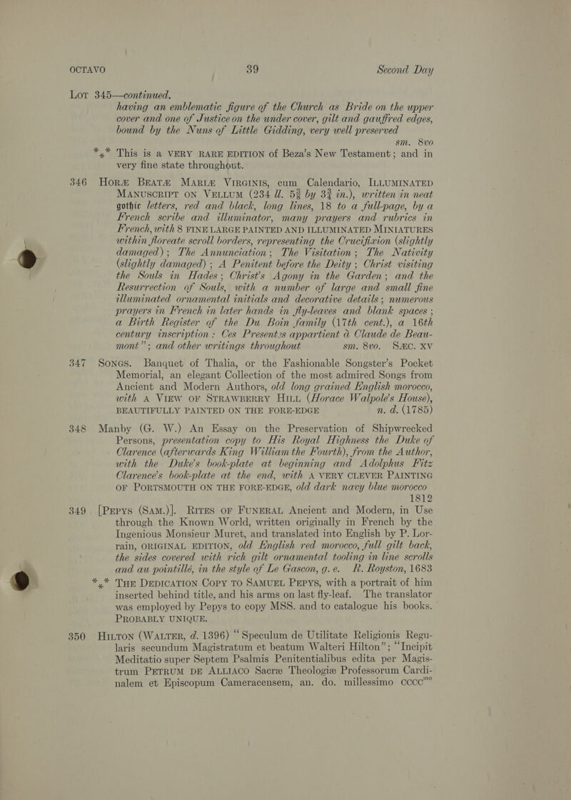 Lor 345—continued. having an emblematic figure of the Church as Bride on the upper cover and one of Justice on the under cover, gilt and gauffred edges, bound by the Nuns of Little Gidding, very well preserved sm. 8Vvo0 *,* This is a VERY RARE EDITION of Beza’s New Testament; and in very fine state throughout. 346 Hora Beata Marta VIRGINIS, cum Calendario, [ILLUMINATED MANUSCRIPT ON VELLUM (234 Ul. 5% by 32% in.), written in neat gothic letters, red and black, long lines, 18 to a full-page, by a French scribe and illuminator, many prayers and rubrics in French, with 8 FINE LARGE PAINTED AND ILLUMINATED MINIATURES within floreate scroll borders, representing the Crucifixion (slightly damaged); The Annunciation; The Visitation; The Nativity (slightly damaged) ; A Penitent before the Deity ; Christ visiting the Souls in Hades; Christ's Agony in the Garden; and the Resurrection of Souls, with a number of large and small fine illuminated ornamental initials and decorative details ; numerous prayers in French in later hands in fly-leaves and blank spaces ; a Birth Register of the Du Boin family (17th cent.), a 16th century inscription : Ces Present2s appartient &amp; Claude de Beau- mont”; and other writings throughout sm. 8vo. SAC. XV 347 Sones. Banquet of Thalia, or the Fashionable Songster’s Pocket Memorial, an elegant Collection of the most admired Songs from Ancient and Modern Authors, old long grained English morocco, with A Virw or STRAWBERRY Hitt (Horace Walpole’s House), BEAUTIFULLY PAINTED ON THE FORE-EDGE n. d. (1785) 348 Manby (G. W.) An Essay on the Preservation of Shipwrecked Persons, presentation copy to His Royal Highness the Duke of Clarence (afterwards King William the Fourth), from the Author, with the Dukes book-plate at beginning and Adolphus Fitz Clarence’s book-plate at the end, with A VERY CLEVER PAINTING OF PORTSMOUTH ON THE FORE-EDGE, old dark navy blue morocco 1812 349 [Pepys (Sam.)]. Rives or FuNERAL Ancient and Modern, in Use through the Known World, written originally in French by the Ingenious Monsieur Muret, and translated into English by P. Lor- rain, ORIGINAL EDITION, old Knglish red morocco, full gilt back, the sides covered with rich gilt ornamental tooling in line scrolls and au pointillé, in the style of Le Gascon, g.e. R. Royston, 1683 *,* THE DEDICATION Copy TO SAMUEL PEPYS, with a portrait of him inserted behind title, and his arms on last fly-leaf. The translator was employed by Pepys to copy MSS. and to catalogue his books. — PROBABLY UNIQUE. 350 Hiton (Watrer, d. 1396) “Speculum de Utilitate Religionis Regu- laris secundum Magistratum et beatum Walteri Hilton”; “Incipit Meditatio super Septem Psalmis Penitentialibus edita per Magis- trum PETRUM DE ALLIACO Sacre Theologiz Professorum Cardi- nalem et Episcopum Cameracensem, an. do. millessimo cccco””