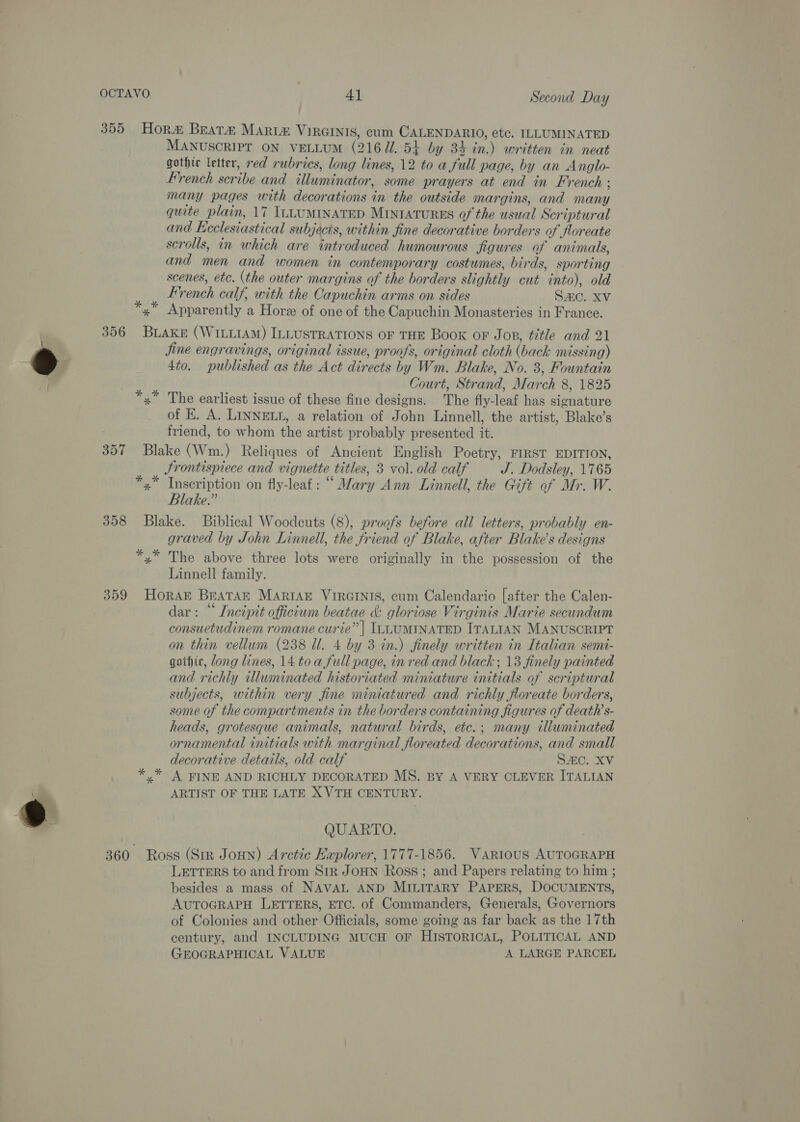  355 Hora Beat# Mart&amp; VIRGINIS, cum CALENDARIO, etc. ILLUMINATED MANUSCRIPT ON VELLUM (21671. 54 by 34 in.) written in neat gothic letter, red rubrics, long lines, 12 to a full page, by an Anglo- French scribe and illuminator, some prayers at end in French ; many pages with decorations in the outside margins, and many quite plain, 17 ILLUMINATED MINIATURES of the usual Scriptural and Leclesiastical subjects, within fine decorative borders of floreate scrolls, in which are introduced humourous figures of animals, and men and women in contemporary costumes, birds, sporting scenes, etc. (the outer margins of the borders slightly cut into), old French calf, with the Capuchin arms on sides SAC. XV x” Apparently a Hore of one of the Capuchin Monasteries in France. 356 BuAke (WILLIAM) ILLUSTRATIONS OF THE Book or Jop, title and 21 Jjine engravings, original issue, proofs, original cloth (back missing) 4to. published as the Act directs by Wm. Blake, No. 3, Fountain ia AIAG Court, Strand, March 8, 1825 x ‘The earliest issue of these fine designs. The fly-leaf has signature of E. A. LINNELL, a relation of John Linnell, the artist, Blake’s friend, to whom the artist probably presented it. 357 Blake (Wm.) Reliques of Ancient English Poetry, FIRST EDITION, Jrontispiece and vignette titles, 3 vol. old calf J. Dodsley, 1765 *,* Inscription on fly-leaf: “Mary Ann Linnell, the Gift of Mr. W. Blake.” 358 Blake. Biblical Woodcuts (8), proofs before all letters, probably en- graved by John Linnell, the friend of Blake, after Blake’s designs *,* The above three lots were originally in the possession of the Linnell family. 359 Horak BeaTAr MARIAE VIRGINIS, cum Calendario [after the Calen- dar: “ Incipit officium beatae &amp; gloriose Virginis Marie secundum consuetudinem romane curie” | ILLUMINATED ITALIAN MANUSCRIPT on thin vellum (238 Ul. 4 by 3 in.) finely written in Italian semi- gothic, dong lines, 14 toa full page, in red and black ; 13 finely painted and richly illuminated historiated miniature initials of scriptural subjects, within very fine miniatured and richly floreate borders, some of the compartments in the borders containing figures of death’s- heads, grotesque animals, natural birds, etc.; many tliuminated ornamental initials with marginal floreated decorations, and small decorative details, old calf SC. XV y” A FINE AND RICHLY DECORATED MS. BY A VERY CLEVER ITALIAN ARTIST OF THE LATE X VTH CENTURY. % QUARTO. 360 Ross (Sir JoHN) Arctic Haplorer, 1777-1856. Various AUTOGRAPH LETTERS to and from SiR JOHN Ross ; and Papers relating to him ; besides a mass of NAVAL AND MILITARY PAPERS, DOCUMENTS, AUTOGRAPH LETTERS, ETC. of Commanders, Generals, Governors of Colonies and other Officials, some going as far back as the 17th century, and INCLUDING MUCH OF HISTORICAL, POLITICAL AND GEOGRAPHICAL VALUE A LARGE PARCEL