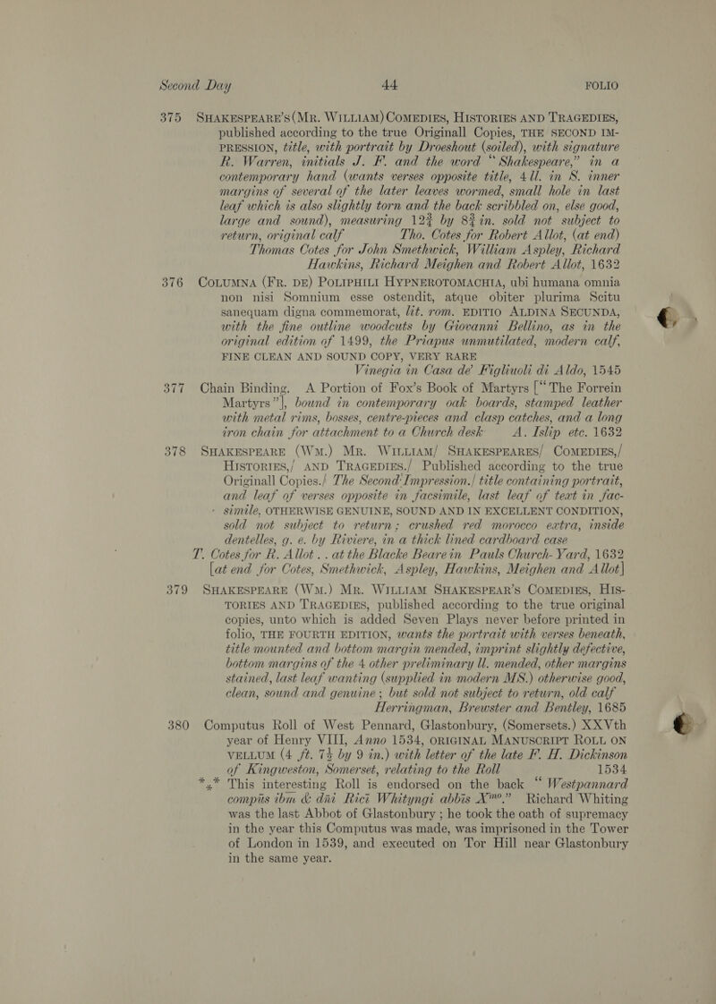375 SHAKESPEARE’S(Mr. WILLIAM) CoMEDIES, HISTORIES AND TRAGEDIES, published according to the true Originall Copies, THE SECOND IM- PRESSION, title, with portrait by Droeshout (soiled), with signature R. Warren, initials J. F. and the word “ Shakespeare,’ in a contemporary hand (wants verses opposite title, 411. in S. inner margins of several of the later leaves wormed, small hole in last leaf which is also slightly torn and the back scribbled on, else good, large and sound), measuring 12% by 8%in. sold not subject to return, original calf Tho. Cotes for Robert Allot, (at end) Thomas Cotes for John Smethwick, William Aspley, Richard Hawkins, Richard Meighen and Robert Allot, 1632 376 CoLuMNA (FR. DE) PoLIPHILI HYPNEROTOMACHIA, ubi humana omnia non nisi Somnium esse ostendit, atque obiter plurima Scitu sanequam digna commemorat, lit. rom. EDITIO ALDINA SECUNDA, q, with the fine outline woodcuts by Giovanni Bellino, as in the , original edition of 1499, the Priapus unmutilated, modern calf, FINE CLEAN AND SOUND COPY, VERY RARE Vinegia in Casa dé Figliuoli di Aldo, 1545 377 Chain Binding. A Portion of Fox’s Book of Martyrs [ ‘The Forrein Martyrs”’|, bound in contemporary oak boards, stamped leather with metal rims, bosses, centre-pieces and clasp catches, and a long iron chain for attachment to a Church desk A. Islip etc. 1632 378 SHAKESPEARE (Wm.) Mr. WitiAmM/ SHAKESPEARES/ CoMEDIES,/ Histories,’ AND TRAGEDIES./ Published according to the true Originall Copies./ The Second’ Impression./ title containing portrait, and leaf of verses opposite in facsimile, last leaf of text in fac- - simile. OTHERWISE GENUINE, SOUND AND IN EXCELLENT CONDITION, sold not subject to return; crushed red morocco extra, inside dentelles, g. e. by Riviere, in a thick lined cardboard case T.. Cotes for R. Allot.. atthe Blacke Bearein Pauls Church- Yard, 1632 [at end for Cotes, Smethwick, Aspley, Hawkins, Meighen and Allot] 379 SHAKESPEARE (Wm.) Mr. WILLIAM SHAKESPEAR’S CoMEDIES, HIs- TORIES AND TRAGEDIES, published according to the true original copies, unto which is added Seven Plays never before printed in folio, THE FOURTH EDITION, wants the portrait with verses beneath, title mounted and bottom margin mended, imprint slightly defective, bottom margins of the 4 other preliminary ll. mended, other margins stained, last leaf wanting (supplied in modern MS.) otherwise good, clean, sound and genuine; but sold not subject to return, old calf Herringman, Brewster and Bentley, 1685 380 Computus Roll of West Pennard, Glastonbury, (Somersets.) XX Vth year of Henry VIII, Anno 1534, ORIGINAL MANUSCRIPT ROLL ON of Kingweston, Somerset, relating to the Roll 1534 This interesting Roll is endorsed on the back “ Westpannard compis thm &amp; dni Rict Whityngi abbis X”.” Richard Whiting was the last Abbot of Glastonbury ; he took the oath of supremacy in the year this Computus was made, was imprisoned in the Tower of London in 1539, and executed on Tor Hill near Glastonbury in the same year. 