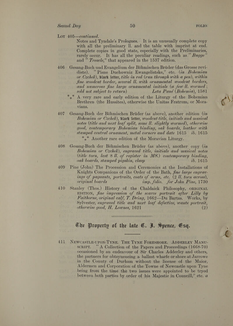 Lor 405—continued. Notes and Tyndale’s Prologues.- It is an unusually complete copy with all the preliminary ll. and the table with imprint at end. Complete copies in good state, especially with the Preliminaries, rarely occur. It has all the peculiar readings, such as “ Bugge” and “ Treacle,” that appeared in the 1537 edition. 406. Gesang-Buch und Evangelium der Béhmischen Briider (das Grosse revi- diste). “Pisne Duchowniz Ewangelistske,” etc. (in Bohemian or Czchek), black letter, title in red (run through with a pen), within jine woodcut border, several ll. with ornamental woodcut borders, and numerous fine large ornamental initials (a few ll. wormed ; sold not subject to return) Leta Pané (Bohemia), 1581 yx A very rare and early edition of the Liturgy of the Bohemian Brethren (the Hussites), otherwise the Unitas Fratrum, or Mora- vians. 407 Gesang-Buch der Bohmischen Briider (as above), another edition (in Bohemian or Czchek), slack letter, woodcut title, initials and musical notes (title and next leaf split, some Ul. slightly wormed), otherwise good, contemporary Bohemian binding, oak boards, leather with stamped central ornament, metal corners and date 1615 ib. 1615 *,* Another rare edition of the Moravian Liturgy. 408 Gesang-Buch der Bohmischen Briider (as above), another copy (in Bohemian or Czchek), engraved title, initials and musical notes (title torn, last 8 Ul. of register in MS.) contemporary binding, oak boards, stamped pigskin, clasp ib. 1615 409 Pine (John) The Procession and Ceremonies at the Installations of Knights Companions of the Order of the Bath, jfine large engrav- ings of pageants, portraits, coats of arms, etc. (2 ll. torn across), original boards imp. folio. for John Pine, 1730 410 Stanley (Thos.) History of the Chaldaick Philosophy, ORIGINAL _EDITION, jine impression of the scarce portrait after Lilly by Faithorne, original calf, T. Dring, 1662—Du Bartas. Works, by Sylvester, engraved title and neat leaf defective, wants portrait, otherwise good, H, Lownes, 1621 (2)   Ghe Property of the late ©. J. Spence, Gag. 411 -NEWCASTLE-UPON-TYNE. THE TYNE FORESHORE. ADDERLEY MANv- script. “A Collection of the Papers and Proceedings (1668-70) occasioned by an endeavour of Sir Charles Adderley and others, the partners for obteyneneing a ballast wharfe or shore at Jarrowe in the County of Durham without the license of the Maior, Aldermen and Corporation of the Towne of Newcastle upon Tyne being from the time the two issues were appointed to be tryed between both parties by order of his Majestie in Councill,” etc. a és