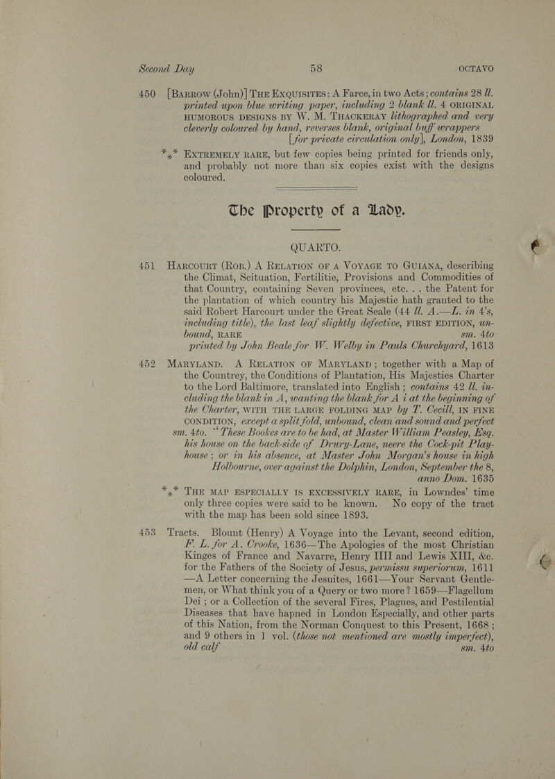  Second Day 58 OCTAVO 450 [Barrow (John)] Tue Exquisites: A Farce, in two Acts; contains 28 WU. printed upon blue writing paper, including 2 blank Ul. 4 ORIGINAL HUMOROUS DESIGNS BY W. M. THACKERAY Ulithographed and very cleverly coloured by hand, reverses blank, original buff wrappers | for private circulation only), London, 1839 * * EXTREMELY RARE, but few copies being printed for friends only, and probably not more than six copies exist with the designs coloured.   The Property of a Lady. QUARTO. 451 Harcourt (Ros.) A RELATION OF A VOYAGE TO GUIANA, describing the Climat, Scituation, Fertilitie, Provisions and Commodities of that Country, containing Seven provinces, etc... the Patent for the plantation of which country his Majestie hath granted to the said Robert Harcourt under the Great Seale (44 Ul. A.—L. in 4’s, including title), the last leaf slightly defective, FIRST EDITION, wn- bound, RARE sm. 4to printed by John Beale for W. Welby in Pauls Churchyard, 1613 452 MARYLAND. A RELATION OF MARYLAND; together with a Map of the Countrey, the Conditions of Plantation, His Majesties Charter cluding the blank in A, wanting the blank for A 7 at the beginning of the Charter, WITH THE LARGE FOLDING MAP by 7. Cecill, IN FINE CONDITION, except a split fold, unbound, clean and sound and perfect sm. 4to. “ These Bookes are to be had, at Master William Peasley, Esq. his house on the back-side of Drury-Lane, neere the Cock-pit Play- house ; or in his absence, at Master John Morgan’s house in high FHlolbourne, over against the Dolphin, London, September the 8, anno Dom. 1635 *,* THE MAP ESPECIALLY IS EXCESSIVELY RARE, in Lowndes’ time only three copies were said to be known. No copy of the tract with the map has been sold since 1893. 453 Tracts. Blount (Henry) A Voyage into the Levant, second edition, FI. L. for A. Crooke, 1636—The Apologies of the most Christian Kinges of France and Navarre, Henry III and Lewis XIII, &amp;c. for the Fathers of the Society of Jesus, permissu superiorum, 1611 — A Letter concerning the Jesuites, 1661—Your Servant Gentle- men, or What think you of a Query or two more ? 1659—Flagellum Dei ; or a Collection of the several Fires, Plagues, and Pestilential Diseases that have hapned in London Especially, and other parts of this Nation, from the Norman Conquest to this Present, 1668 ; and 9 others in 1 vol. (those not mentioned are mostly imperfect), old calf sm. 4to