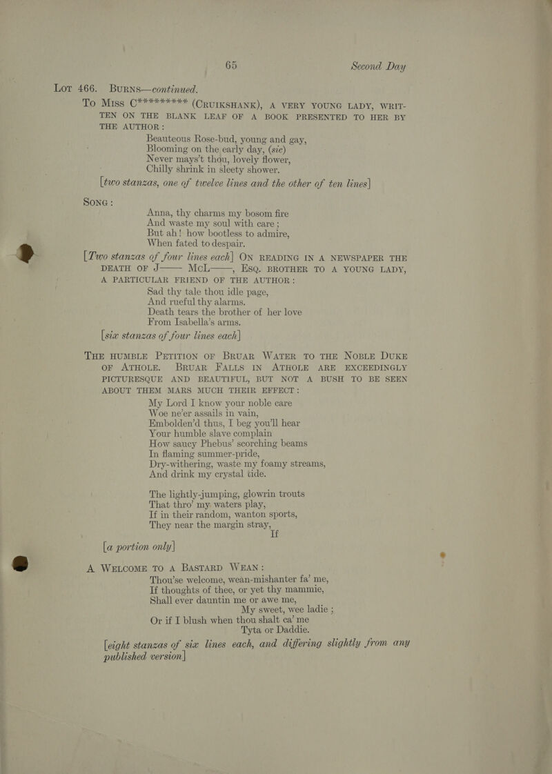 Lot 466. BuRNsS—continued. To Miss C********* (CRUIKSHANK), A VERY YOUNG LADY, WRIT- TEN ON THE BLANK LEAF OF A BOOK PRESENTED TO HER BY THE AUTHOR: Beauteous Rose-bud, young and gay, Blooming on the early day, (sz) Never mays’t thou, lovely flower, Chilly shrink in sleety shower. [two stanzas, one of twelve lines and the other of ten lines|  SONG : Anna, thy charms my bosom fire And waste my soul with care ; But ah! how bootless to admire, When fated to despair. ®» [Two stanzas of four lines each| ON READING IN A NEWSPAPER THE   DEATH OF J McL , ESQ. BROTHER TO A YOUNG LADY, A PARTICULAR FRIEND OF THE AUTHOR: Sad thy tale thou idle page, And rueful thy alarms. Death tears the brother of her love From Isabella’s arms. [sta stanzas of four lines each] THE HUMBLE PETITION OF BRUAR WATER TO THE NOBLE DUKE oF ATHOLE. BrRUAR FALLS IN ATHOLE ARE EXCEEDINGLY PICTURESQUE AND BEAUTIFUL, BUT NOT A BUSH TO BE SEEN ABOUT THEM MARS MUCH THEIR EFFECT: My Lord I know your noble care Woe ne’er assails in vain, Embolden’d thus, I beg you'll hear Your humble slave complain How saucy Phebus’ scorching beams In flaming summer-pride, Dry-withering, waste my foamy streams, And drink my crystal tide. The lightly-jumping, glowrin trouts That thro’ my: waters play, Tf in their random, wanton sports, They near the margin stray, [a portion only| - A WELCOME TO A BASTARD WEAN: Thou’se welcome, wean-mishanter fa’ me, If thoughts of thee, or yet thy mammie, Shall ever dauntin me or awe me, My sweet, wee ladie ; Or if I blush when thou shalt ca’ me Tyta or Daddie. [eight stanzas of six lines each, and differing slightly Jrom any published version]