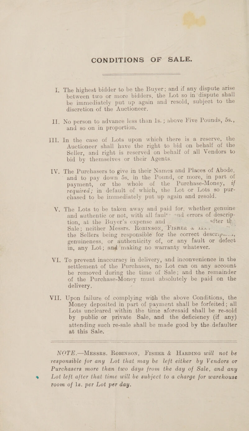 CONDITIONS OF SALE.   between two or more bidders, the Lot so in dispute shall be immediately put up again and resold, subject to the discretion of the Auctioneer. and so on in proportion. In the case of Lots upon which there is a reserve, the Auctioneer shall have the right to bid on behalf of the Seller, and right is reserved on behalf of all Vendors to bid by themselves or their Agents. The Purchasers to give in their Names and Places of Abode, payment, or the whole of the Purchase-Money, if required; in default of which, the Lot or Lots so pur- chased to be immediately put up again and resold. and authentic or not, with all faul+- »nd errors of descrip- tion, at the Buyer’s expense and after th. Sale; neither Messrs. Robinson, FISHER w tia. ae the Sellers being responsible for the correct descripu.., genuineness, or authenticity of, or any fault or defect in, any Lot; and making no warranty whatever. To prevent inaccuracy in delivery, and inconvenience in the settlement of the Purchases, no Lot can on any account be removed during the time of Sale; and the remainder of the Purchase-Money must absolutely be paid on the delivery. Upon failure of complying with the above Conditions, the Money deposited in part of payment shall be forfeited ; all Lots uncleared within the time aforesaid shall be re-sold by public or private Sale, and the deficiency (if any) attending such re-sale shall be made gaod by the .defaulter at this Sale.  