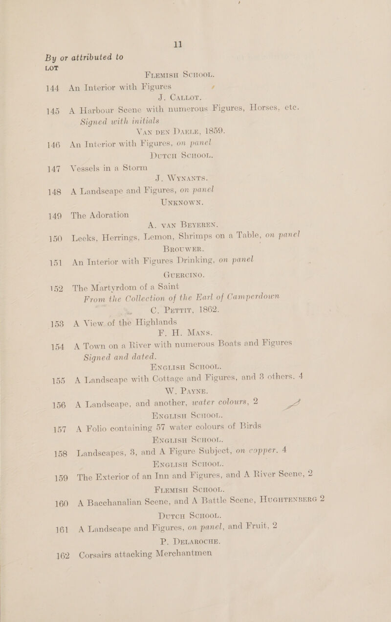  157 158 159 160 161 162 2. CABO, A Harbour Scene with numerous Figures, Horses, etc. Signed with initials VAN DEN DaxrLeE, 1859. Vessels in a Storm The Adoration A. vAN BEYEREN. Leeks, Herrings, Lemon, Shrimps on a Table, on panel BROUWER. | GUERCINO. The Martyrdom of a Saint From the Collection of the Earl of Camperdown | on C. Perrir, 1862. A View of the Highlands Be Ee WEANs.. A Town on a River with numerous Boats and Figures Signed and dated. A Landscape with Cottage and Figures, and 8 others. 4 W. Payne. A Landseape, and another, water colours, 2 at ae 4 A Folio containing 57 water colours of Birds Landscapes, 8, and A Figure Subject, on copper. 4 The Exterior of an Inn and Figures, and A River Scene, 2 A Bacchanalian Scene, and A Battle Scene, HUGHTENBERG 2 A Landscape and Figures, on. panel, and Fruit, 2 P. DELAROCHE. Corsairs attacking Merchantmen