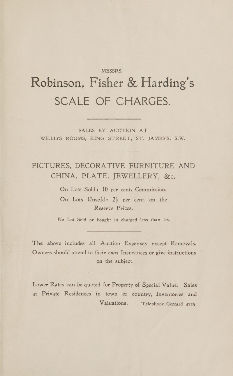  MESSRS. Robinson, Fisher &amp; Harding’s SCALE OF CHARGES,   SALES BY AUCTION AT WILLISS ROOMS, KING STREET, ST. JAMES’S, 5.W.   PICTURES, DECORATIVE FURNITURE AND CHINA, PEATE JEW EELERY.. ac. On Lots Sold: 10 per cent. Commission. On Lots Unsold: 25 per cent. on the Reserve Prices. The above includes all Auction Expenses except Removals. Owners should attend to their own Insurances or give instructions on the subject.  Lower Rates can be quoted for Property of Special Value. Sales at Private Residences in town or country, Inventories and Valuations. Telephone Gerrard 4725