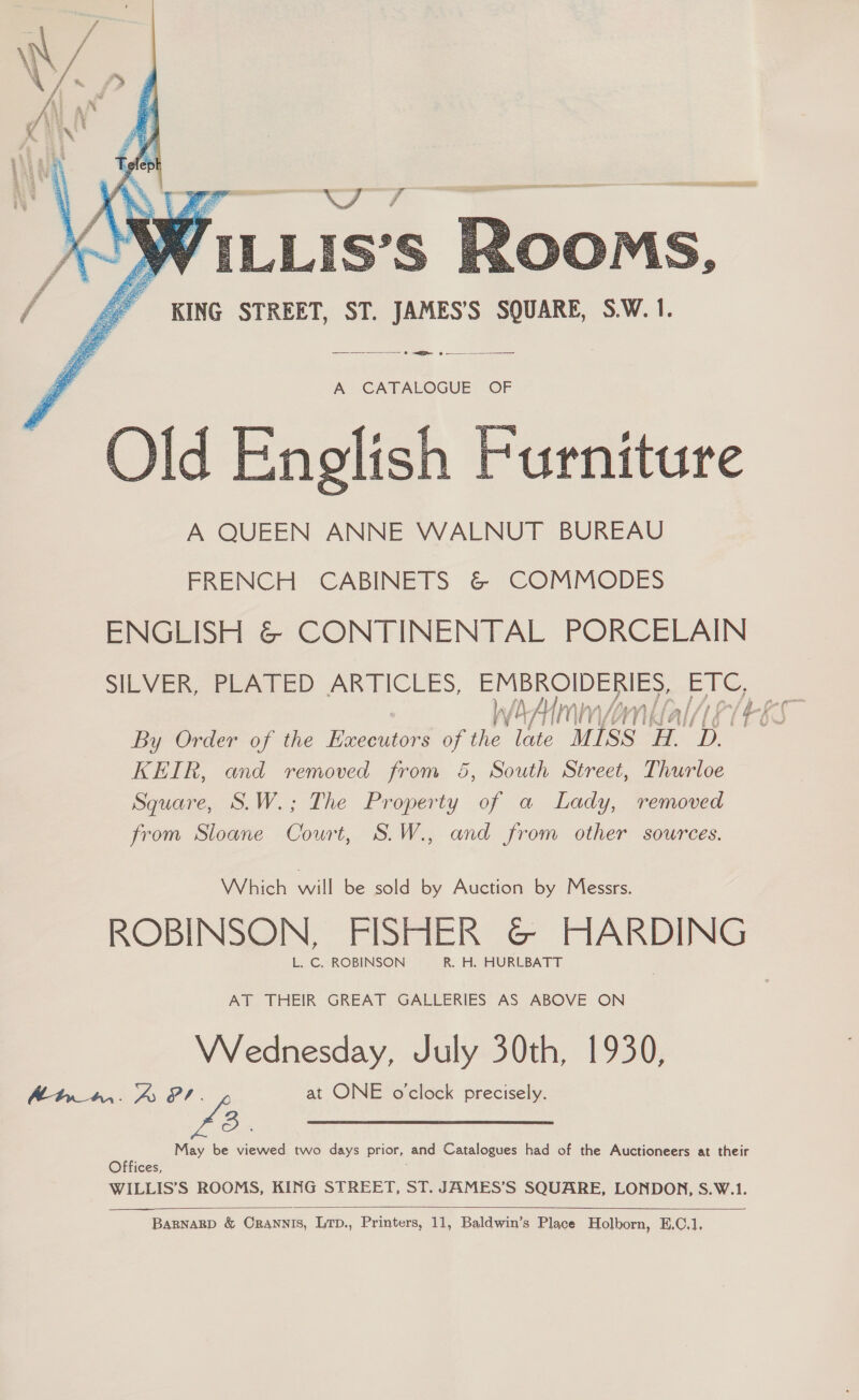  KING STREET, ST. JAMES’S SQUARE, S.W. 1. —_—_— hh or? A CATALOGUE OF Old English Furniture A QUEEN ANNE WALNUT BUREAU FRENCH: CABINETS &amp; ‘COMMODES ENGLISH &amp; CONTINENTAL PORCELAIN SILVER, PLATED ARTICLES, EMBROIDERIES, ETC, By Order of the neuwaon of the late Miss. be a KEIR, and removed from &amp;, South Street, Thurloe Square, S.W.; The Property of a Lady, removed from Sloane Court, S.W., and from other sources. Which Palle bead by Auction by Messrs. ROBINSON, FISHER @© HARDING AT THEIR GREAT GALLERIES AS ABOVE ON Wednesday, July 30th, 1930, Atww. A oA at ONE o'clock precisely. ee May be viewed two days prior, and Catalogues had of the Auctioneers at their Offices, WILLIS’S ROOMS, KING STREET, ST. JAMES’S SQUARE, LONDON, S.W.1.  
