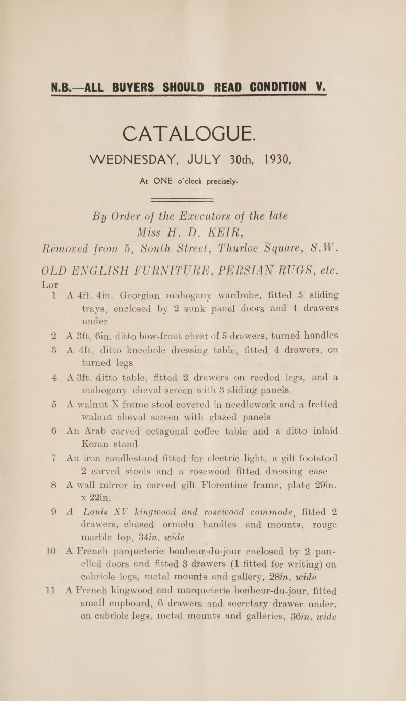 VVEDNESDAY, JULY 30th, 1930, At ONE o’clock precisely. By Order of the Hxecutors of the late Miss oD). EER, Lot t 10 VE A 4ft. 4in. Georgian mahogany wardrobe, fitted 5 sliding trays, enclosed by 2 sunk panel doors and 4 drawers under A 8ft. 6in. ditto bow-front chest of 5 drawers, turned handles A 4ft, ditto kneehole dressing table, fitted 4 drawers, on turned legs A 38ft. ditto table, fitted 2 drawers on reeded legs, and a mahogany cheval screen with 8 sliding panels A walnut X frame stool covered in needlework and a fretted walnut cheval screen with glazed panels An Arab carved octagonal coffee table and a ditto inlaid Koran stand An iron candlestand fitted for electric light, a gilt footstool 2 carved stools and a rosewood fitted dressing case A wall mirror in carved gilt Florentine frame, plate 29in. x 22in. A Louis XV kingwood and rosewood commode, fitted 2 drawers, chased ormolu handles and mounts, rouge marble top, 34in. wide A French parqueterie bonheur-du-jour enclosed by 2 pan- elled doors and fitted 8 drawers (1 fitted for writing) on cabriole legs, metal mounts and gallery, 28in. wide A French kingwood and marqueterie bonheur-du-jour, fitted small cupboard, 6 drawers and secretary drawer under, on cabriole legs, metal mounts and galleries, 36in, wide