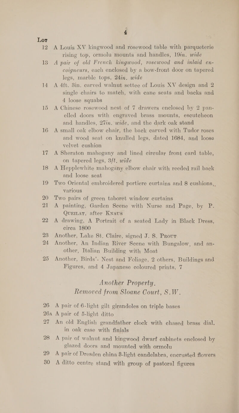 12 18 14 15 16 uly 18 19 20 21 22 23 24 25 28 29 BO A Louis XV kingwood and rosewood table with parqueterie rising top, ormolu mounts and handles, 19in. wide A pair of old French kingwood, rosewood and inlaid en- coigneurs, each enclosed by a bow-front door on tapered legs, marble tops, 24in. wide A 4ft. 8in. carved walnut settee of Louis XV design and 2 single chairs to match, with cane seats and backs and 4 loose squabs A Chinese rosewood nest of 7 drawers enclosed by 2 pan- elled doors with engraved brass mounts, escutcheon and handles, 27in. wide, and the dark oak stand A small oak elbow chair, the back carved with Tudor roses and wood seat on knulled legs, dated 1684, and loose velvet cushion A Sheraton mahogany and lined cireular front card table, on tapered legs, 38ft. wide A Hepplewhite mahogany elbow chair with reeded rail back and loose seat Two Oriental embroidered portiere curtains and 8 cushions, various Two pairs of green taboret window curtains A painting, Garden Scene with Nurse and Page, by P. QUEILAT, after Knaus A drawing, A Portrait of a seated Lady in Black Dress, circa 1800 Another, Lake St. Claire, signed J. 8. Prout Another, An Indian River Scene with Bungalow, and an- other, Italian Building with Moat Another, Birds’- Nest and Foliage, 2 others, Buildings and Figures, and 4 Japanese coloured prints, 7 Another Property. Removed from Sloane Court, S.W. A pair of 6-light gilt girandoles on triple bases A pair of 5-light ditto An old English grandfather clock with chased brass dial, in oak case with finials A pair of walnut and kingwood dwarf cabinets enclosed by glazed doors and mounted with ormolu A pair of Dresden china 8-light candelabra, encrusted flowers A ditto centre stand with group of pastoral figures