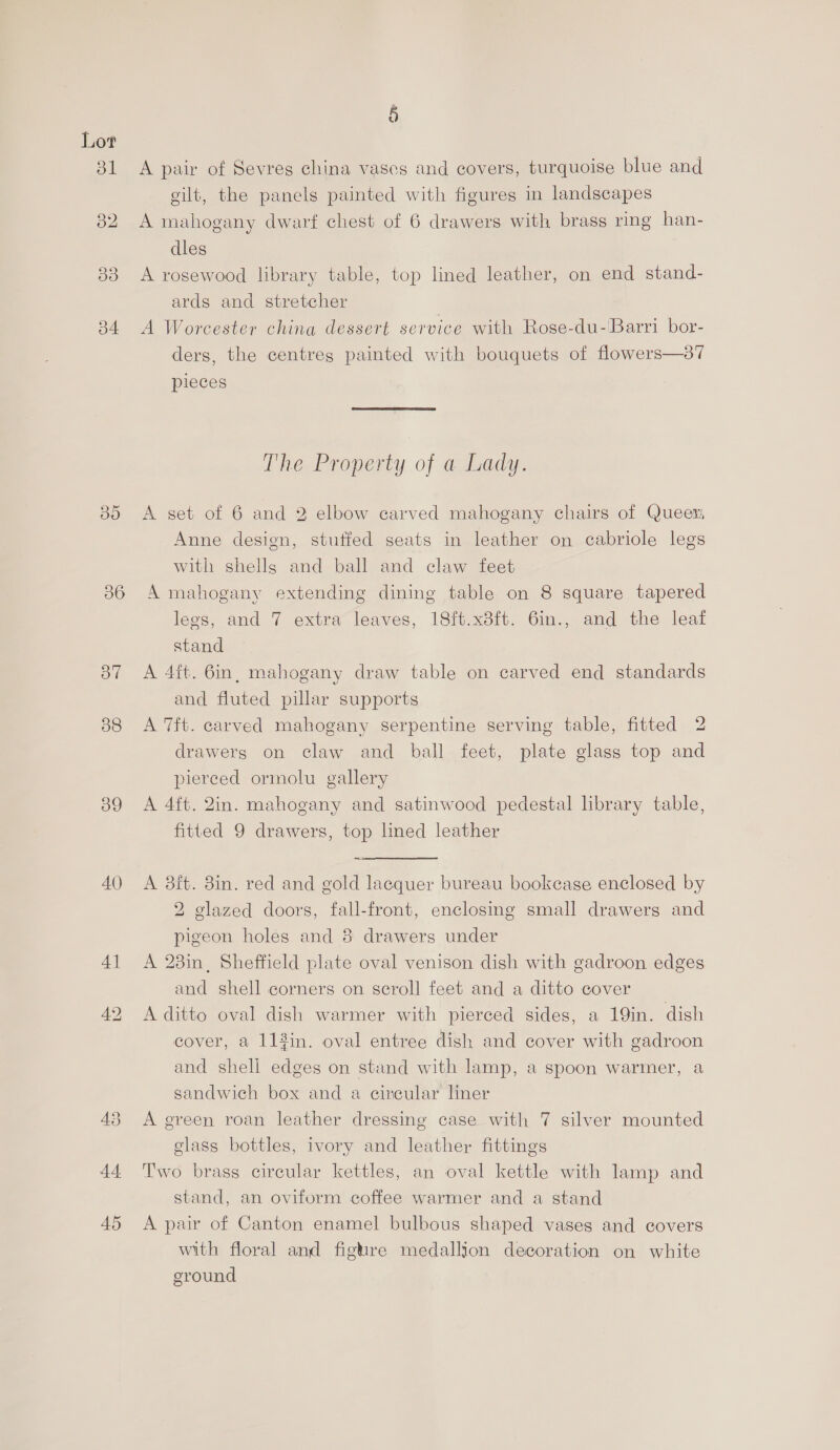 b4 36 OW 38 39 40 4] = (sy) 45 § A pair of Sevres china vases and covers, turquoise blue and eilt, the panels painted with figures in landscapes A mahogany dwarf chest of 6 drawers with brass ring han- dles A rosewood library table, top lined leather, on end stand- ards and stretcher A Worcester china dessert service with Roge-du-Barri bor- ders, the centres painted with bouquets of flowers—87 pieces The Property of a Lady. A set of 6 and 2 elbow carved mahogany chairs of Queer Anne design, stuffed seats in leather on cabriole legs with shells and ball and claw feet A mahogany extending dining table on 8 square tapered legs, and 7 extra leaves, 18ft.x8ft. 6in., and the leaf stand A 4ft. 6in, mahogany draw table on carved end standards and fluted pillar supports A 7ft. carved mahogany serpentine serving table, fitted 2 drawerg on claw and ball feet, plate glass top and pierced ormolu gallery A 4ft. 2in. mahogany and satinwood pedestal library table, fitted 9 drawers, top lmed leather A 8ft. 8in. red and gold lacquer bureau bookcase enclosed by 2 glazed doors, fall-front, enclosing small drawers and pigeon holes and 8 drawers under A 28in, Sheffield plate oval venison dish with gadroon edges and shell corners on scroll feet and a ditto cover A ditto oval dish warmer with pierced sides, a 19in. dish cover, a 113in. oval entree dish and cover with gadroon and shell edges on stand with lamp, a spoon warmer, a sandwich box and a circular ner A green roan leather dressing case with 7 silver mounted glass bottles, ivory and leather fittings Two brass circular kettles, an oval kettle with lamp and stand, an oviform coffee warmer and a stand A pair of Canton enamel bulbous shaped vases and covers with floral and fighre medallion decoration on white ground