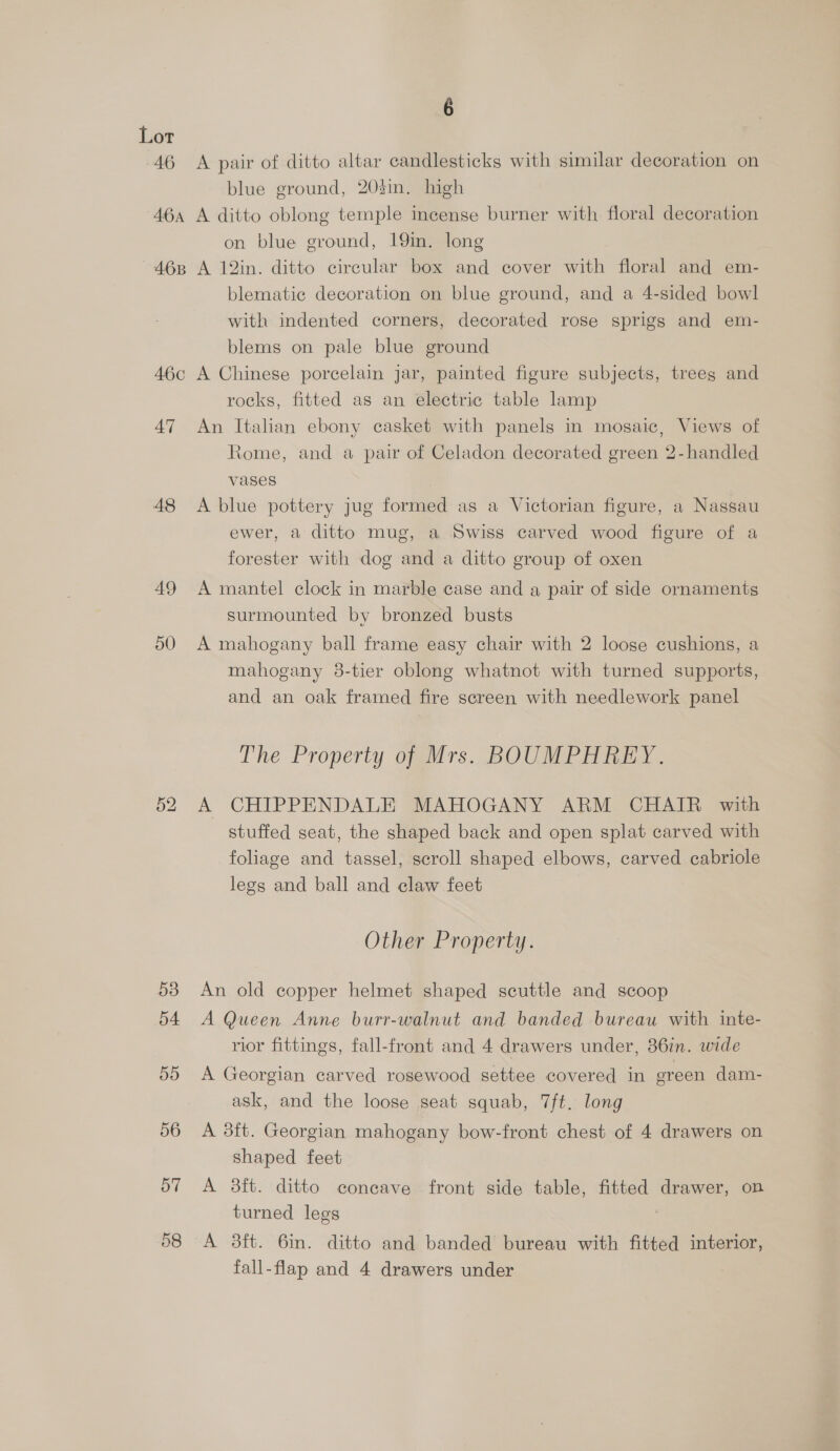 46 6 A pair of ditto altar candlesticks with similar decoration on blue ground, 203in. high on blue ground, 19in. long blematic decoration on blue ground, and a 4-sided bowl with indented corners, decorated rose sprigs and em- blems on pale blue ground 47 48 49 50 53 54 55 56 57 58 rocks, fitted as an electric table lamp An Italian ebony casket with panels in mosaic, Views of Rome, and a pair of Celadon decorated green 2-handled vases A blue pottery jug formed as a Victorian figure, a Nassau ewer, a ditto mug, a Swiss carved wood figure of a forester with dog and a ditto group of oxen A mantel clock in marble case and a pair of side ornaments surmounted by bronzed busts A mahogany ball frame easy chair with 2 loose cushions, a mahogany 98-tier oblong whatnot with turned supports, and an oak framed fire screen with needlework panel The Property of Mrs. BOUMPHREY. A CHIPPENDALE MAHOGANY ARM CHAIR with stuffed seat, the shaped back and open splat carved with foliage and tassel, scroll shaped elbows, carved cabriole legs and ball and claw feet Other Property. An old copper helmet shaped scuttle and scoop A Queen Anne burr-walnut and banded bureau with inte- rior fittings, fall-front and 4 drawers under, 36in. wide A Georgian carved rosewood settee covered in green dam- ask, and the loose seat squab, 7ft. long A 8ft. Georgian mahogany bow-front chest of 4 drawers on shaped feet A 3ft. ditto concave front side table, fitted drawer, on turned legs A 3ft. 6in. ditto and banded bureau with fitted interior, fall-flap and 4 drawers under