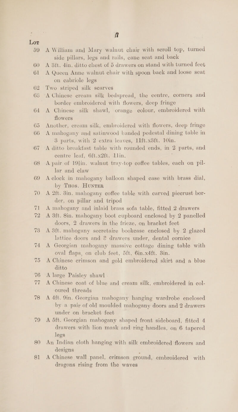 59 78 19 80 a A William and Mary walnut chair with scroll top, turned side pillars, legs and rails, cane seat and back A 3ft. 4in. ditto chest of 5 drawers on stand with turned feet A Queen Anne walnut chair with spoon back and loose seat on cabriole legs Two striped silk scarves border embroidered with flowers, deep fringe A Chinese silk shawl, orange colour, embroidered with flowers Another, cream silk, embroidered with flowers, deep fringe A mahogany and satinwood banded pedestal dining table in 8 parts, with 2 extra leaves, 11ft.x3ft. 10in. A ditto breakfast table with rounded ends, in 2 parts, and eentre leaf, 6ft.x2ft. dlin. , A pair of 193in. walnut tray-top coffee tables, each on pil- lar and claw A clock in mahogany balloon shaped case with brass dial, by THos. HUNTER A 2ft. din. mahogany coffee table with carved piecrust bor- der, on pillar and tripod A mahogany and inlaid brass sofa table, fitted 2 drawers A 8ft. 8in. mahogany boot cupboard enclosed by 2 panelled doors, 2 drawers in the frieze, on bracket feet A 8ft. mahogany secretaire bookcase enclosed by 2 glazed lattice doors and 2 drawers under, dental cornice A Georgian mahogany massive cottage dining table with oval flaps, on club feet, 5ft. 6in.x4ft. 3in. A Chinese crimson and gold embroidered skirt and a blue ditto A large Paisley shawl - A Chinese coat of blue and cream silk, embroidered in col- oured threads A 4ft. 9m. Georgian mahogany hanging wardrobe enclosed by a pair of old moulded mahogany doors and 2 drawers under on bracket feet A dft. Georgian mahogany shaped front sideboard, fitted 4 drawers with lion mask and ring handles, on 6 tapered legs An Indian cloth hanging with silk embroidered flowers and designs : A Chinese wall panel, crimson ground, embroidered with dragons rising from the waves