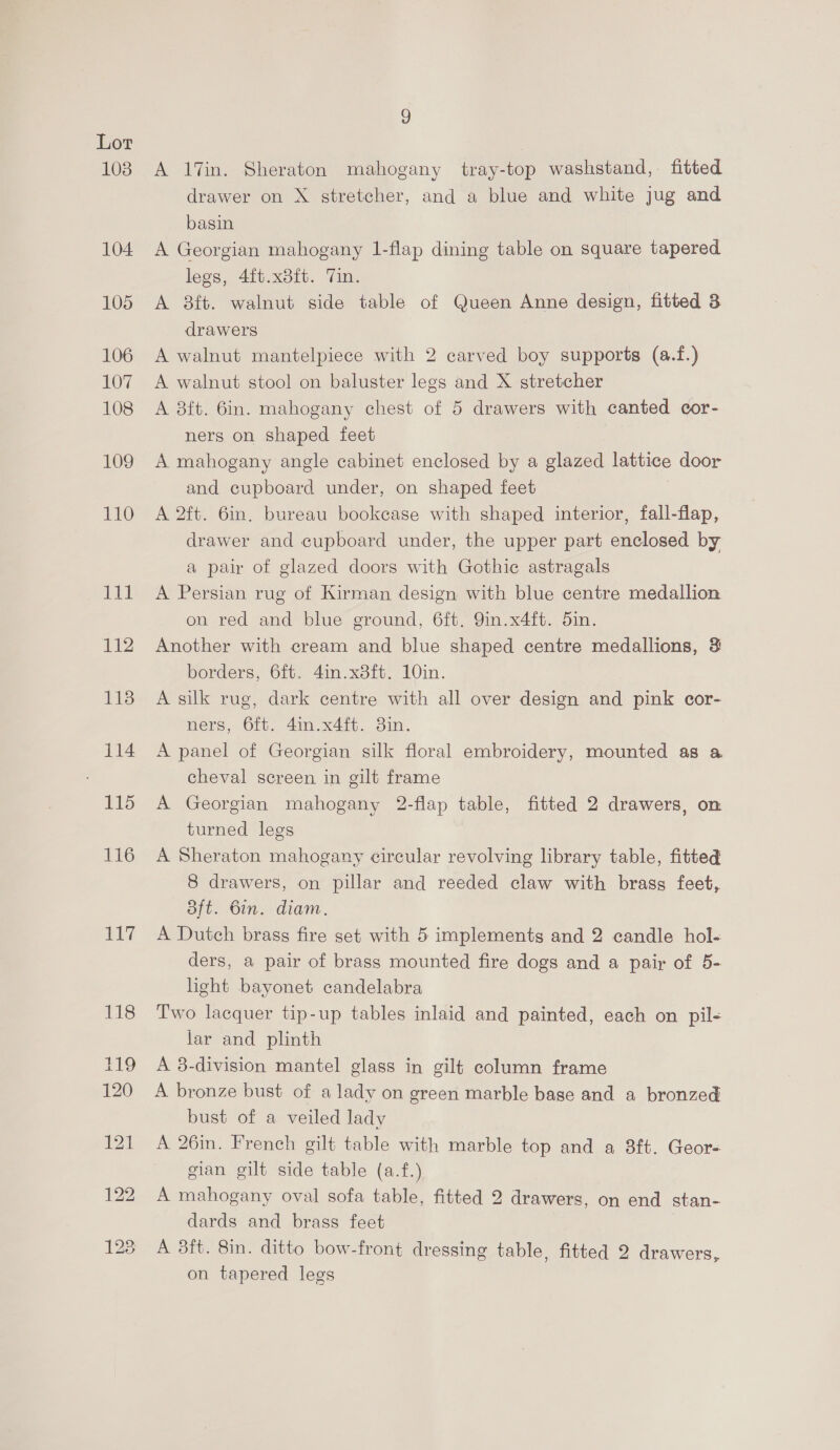 103 104. 105 106 107 108 109 110 Tet 112 1138 114 | 115 116 117 9 A 17in. Sheraton mahogany tray-top washstand,. fitted drawer on X stretcher, and a blue and white jug and basin A Georgian mahogany 1-flap dining table on square tapered legs, 4ft.x8ft. Vin. A 8ft. walnut side table of Queen Anne design, fitted 3 drawers A walnut mantelpiece with 2 carved boy supports (a.f.) A walnut stool on baluster legs and X stretcher A 8ft. 6in. mahogany chest of 5 drawers with canted cor- ners on shaped feet A mahogany angle cabinet enclosed by a glazed lattice door and cupboard under, on shaped feet | A 2ft. 6in. bureau bookcase with shaped interior, fall-flap, drawer and cupboard under, the upper part enclosed by a pair of glazed doors with Gothic astragals A Persian rug of Kirman design with blue centre medallion on red and blue ground, 6ft. 9in.x4ft. 5in. Another with cream and blue shaped centre medallions, 3 borders, 6ft. 4in.x38ft. 10in. A silk rug, dark centre with all over design and pink cor- ners, 6ft. 4in.x4ft. 3in. A panel of Georgian silk floral embroidery, mounted as a cheval screen in gilt frame A Georgian mahogany 2-flap table, fitted 2 drawers, on turned legs A Sheraton mahogany circular revolving library table, fitted 8 drawers, on pillar and reeded claw with brass feet, Bft. 6in. diam. A Dutch brass fire set with 5 implements and 2 candle hol- ders, a pair of brass mounted fire dogs and a pair of 5- light bayonet candelabra Two lacquer tip-up tables inlaid and painted, each on pil- jar and plinth A 38-division mantel glass in gilt column frame A bronze bust of a lady on green marble base and a bronzed bust of a veiled lady A 26in. French gilt table with marble top and a 8ft. Geor- gian gilt side table (a.f.) A mahogany oval sofa table, fitted 2 drawers, on end stan- dards and brass feet A 3ft. 8in. ditto bow-front dressing table, fitted 2 drawers, on tapered legs