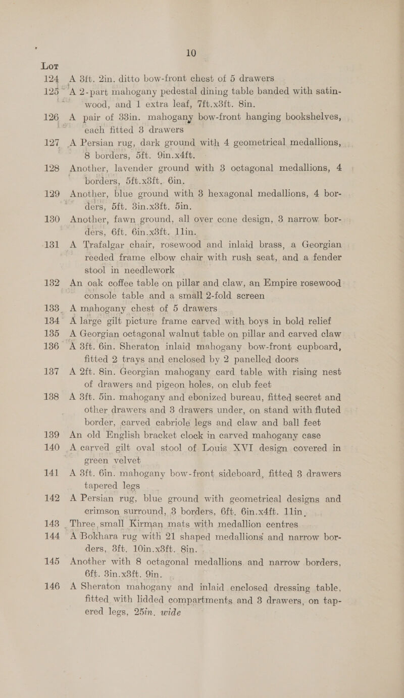 124 127 128 129 130 131 132 135 137 138 139 140 141 142 148 144 145 146 10 A 2-part mahogany pedestal dining table banded with satin- wood, and | extra leaf, 7it.x8ft. 8in. | A pair of 83in. mahogany bow-front hanging bookshelves, each fitted 8 drawers A Persian rug, dark ground with 4 geometrical medallions, 8 borders, 5ft. 9in.x4ft. Another, lavender ground with 8 octagonal medallions, 4 borders, 5ft.x8it.. 6in. Another, blue eround with 8 hexagonal medallions, 4 bor- ders, 5ft. 3in.x8ft. 5in. Another, fawn ground, all over cone design, 8 narrow bor- ders, 6ft. 6in.x3ft. 1lin. A Trafalgar chair, rosewood and inlaid brass, a Georgian reeded frame elbow chair with rush seat, and a fender stool in needlework console table and a small 2-fold screen A mahogany chest of 5 drawers A large gilt picture frame carved with boys in bold relief A 3ft. 6in. Sheraton inlaid mahogany bow-front cupboard, fitted 2 trays and enclosed by 2 panelled doors A 2ft. 8in. Georgian mahogany card table with rising nest of drawers and pigeon holes, on club feet A 83ft. 5in. mahogany and ebonized bureau, fitted secret and other drawers and 8 drawers under, on stand with fluted border, carved cabriole legs and claw and ball feet An old English bracket clock in carved mahogany case green velvet A 3ft. 6in. mahogany bow-front sideboard, fitted 8 drawers tapered legs A Persian rug, blue ground with geometrical designs and crimson surround, 8 borders, 6ft. 6in.x4ft. 11lin, A Bokhara rug with 21 shaped medallions and narrow bor- ders, 3ft. 10in.x8ft. 8in. Another with 8 octagonal medallions and narrow borders, 6ft. 3in.x8ft. Yin. A Sheraton mahogany and inlaid enclosed dressing table, fitted with lidded compartments and 3 drawers, on tap- ered legs, 25in. wide