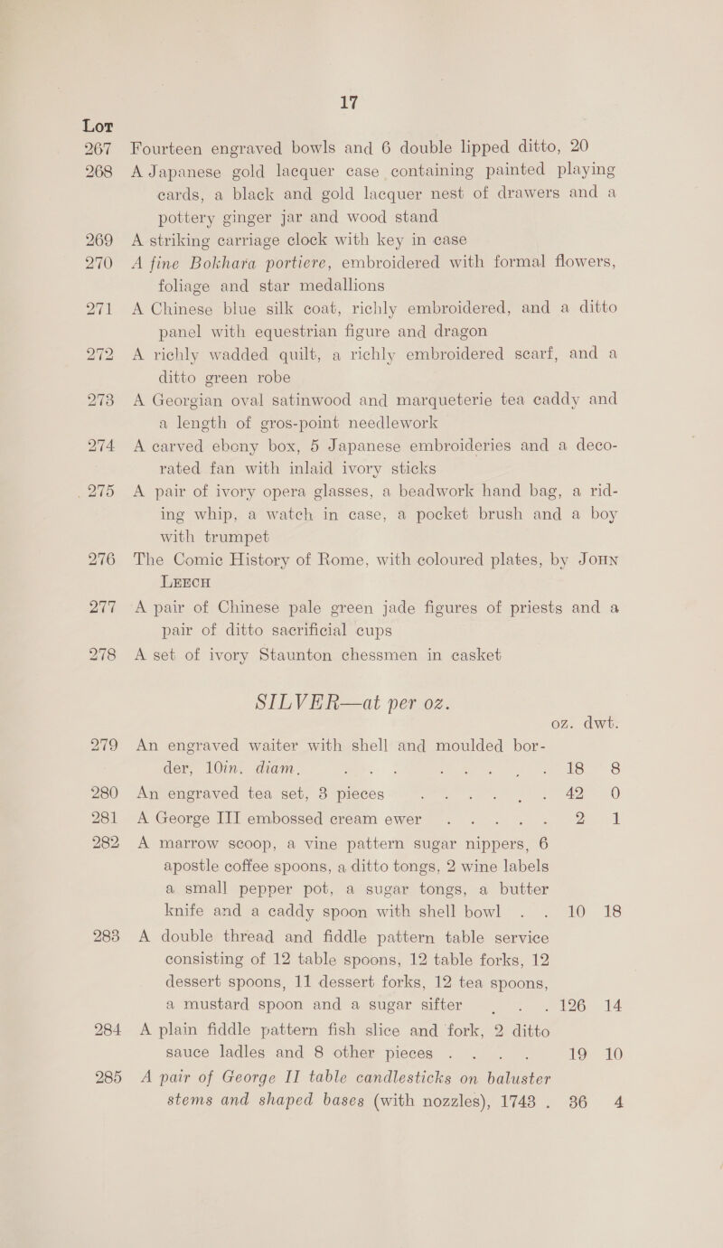 283 ays Fourteen engraved bowls and 6 double lipped ditto, 20 A Japanese gold lacquer case containing painted playing cards, a black and gold lacquer nest of drawers and a pottery ginger jar and wood stand A striking carriage clock with key in case A fine Bokhara portiere, embroidered with formal flowers, foliage and star medallions A Chinese blue silk coat, richly embroidered, and a ditto panel with equestrian figure and dragon A richly wadded quilt, a richly embroidered scarf, and a ditto green robe A Georgian oval satinwood and marqueterie tea caddy and a length of gros-point needlework A carved ebony box, 5 Japanese embroideries and a deco- rated fan with inlaid ivory sticks A pair of ivory opera glasses, a beadwork hand bag, a rid- ing whip, a watch in case, a pocket brush and a boy The Comic History of Rome, with coloured plates, by JoHn LEECH A pair of Chinese pale green jade figures of priests and a pair of ditto sacrificial cups A set of ivory Staunton chessmen in casket STILVER—at per oz. dwt. An engraved waiter with shell and moulded bor- der, 10in. diam. Mee oe eo 6 An engraved tea set, 3 pieces ee gee er ee A George Ill embossed cream ewer :. . .. . 2 1 A marrow scoop, a vine pattern sugar nippers, 6 apostle coffee spoons, a ditto tongs, 2 wine labels a small pepper pot, a sugar tongs, a butter knife and a caddy spoon with shell bowl . . 10 18 A double thread and fiddle pattern table service consisting of 12 table spoons, 12 table forks, 12 dessert spoons, 11 dessert forks, 12 tea spoons, a mustard spoon and a sugar sifter . . . 126 14 A plain fiddle pattern fish slice and fork, 2 ditto sauce ladles and 8 other pieces . . 19 10 A pair of George II table candlesticks on pees