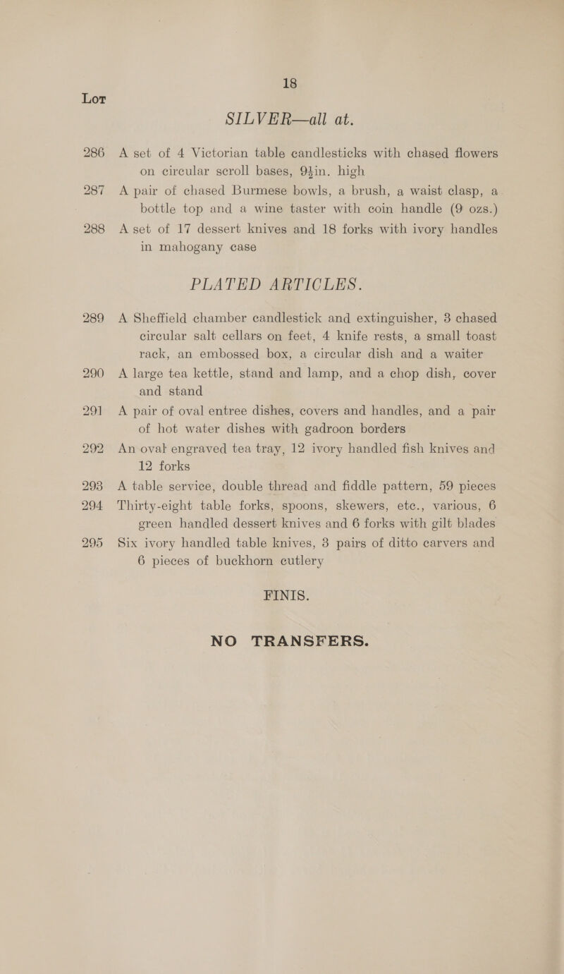 Lor 289 18 SILVER—all at. A set of 4 Victorian table candlesticks with chased flowers on circular scroll bases, 94in. high A pair of chased Burmese bowls, a brush, a waist clasp, a bottle top and a wine taster with coin handle (9 ozs.) A set of 17 dessert knives and 18 forks with ivory handles in mahogany case PLATED ARTICLES. A Sheffield chamber candlestick and extinguisher, 3 chased circular salt cellars on feet, 4 knife rests, a small toast rack, an embossed box, a circular dish and a waiter A large tea kettle, stand and lamp, and a chop dish, cover and stand A pair of oval entree dishes, covers and handles, and a pair of hot water dishes with gadroon borders An oval engraved tea tray, 12 ivory handled fish knives and 12 forks A table service, double thread and fiddle pattern, 59 pieces Thirty-eight table forks, spoons, skewers, etc., various, 6 ereen handled dessert knives and 6 forks with gilt blades Six ivory handled table knives, 3 pairs of ditto carvers and 6 pieces of buckhorn cutlery FINIS. NO TRANSFERS.