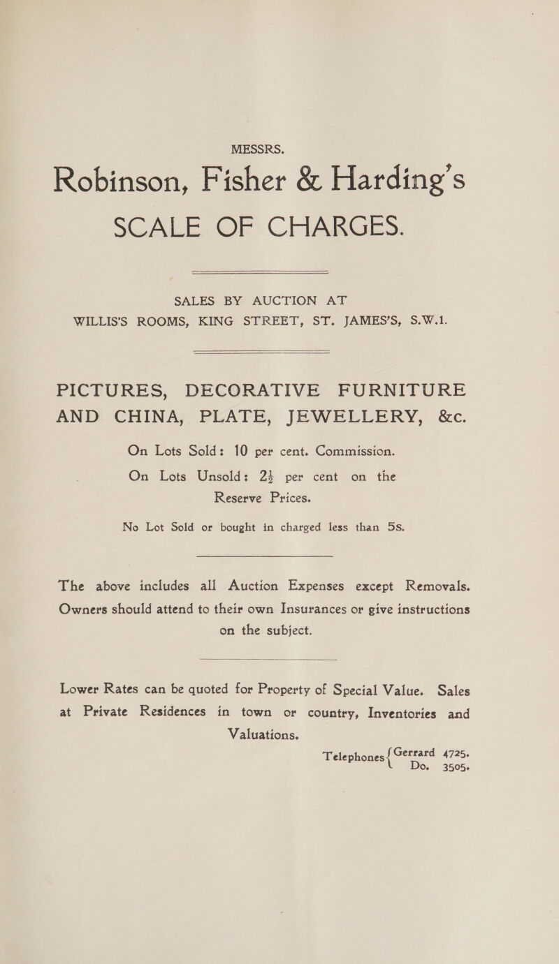 MESSRS, Robinson, Fisher &amp; Harding’s SCALE. OF CHARGES.  SALES BY AUCTION AT WILLIS’S ROOMS, KING STREET, ST. JAMES’S, S.W.1.    PICTURES, DECORATIVE FURNITURE AND CHINA, PLATE, JEWELLERY, &amp;c. On Lots Sold: 10 per cent. Commission. On Lots Unsold: 23 per cent on the Reserve Prices. No Lot Sold or bought in charged less than 5s. The above includes all Auction Expenses except Removals. Owners should attend to their own Insurances or give instructions on the subject.  Lower Rates can be quoted for Property of Special Value. Sales at Private Residences in town or country, Inventories and Valuations. Telephones fGerrard 4725. L Do. 3505.