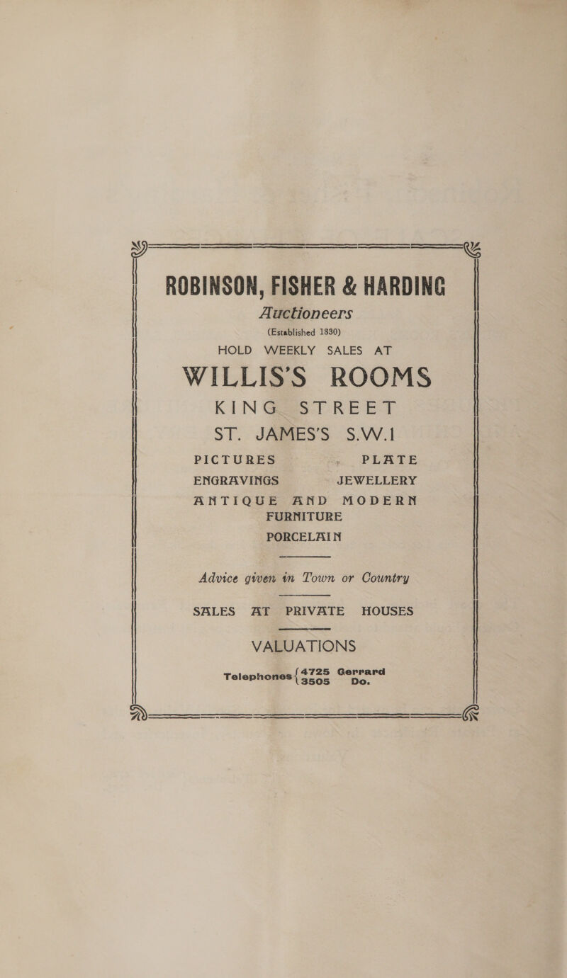 ROBINSON, FISHER &amp; HARDING Auctioneers (Established 1830) HOLD WEEKLY SALES AT | WILLIS’'S ROOMS   KIN Gast REET PICTURES _ PLATE ENGRAVINGS JEWELLERY FURNITURE j ANTIQUE AND MODERN | PORCELAIN  | Advice gwen tn Town or Country   ST. JAMES’S S.W.I | SBLES AT PRIVATE HOUSES VALUATIONS 4725 Gerrard Telephones 3505 Do.     Te erinierarniieimemerasacamenesteueeee tiem seeeniel aneeennememeetmemmemnene’ ceasiionensuaenamenianenasemeneetniadteeeest auatinemnmapcantancinpeanieangstimaapeatel a ERS ES RTT REN  2) H  