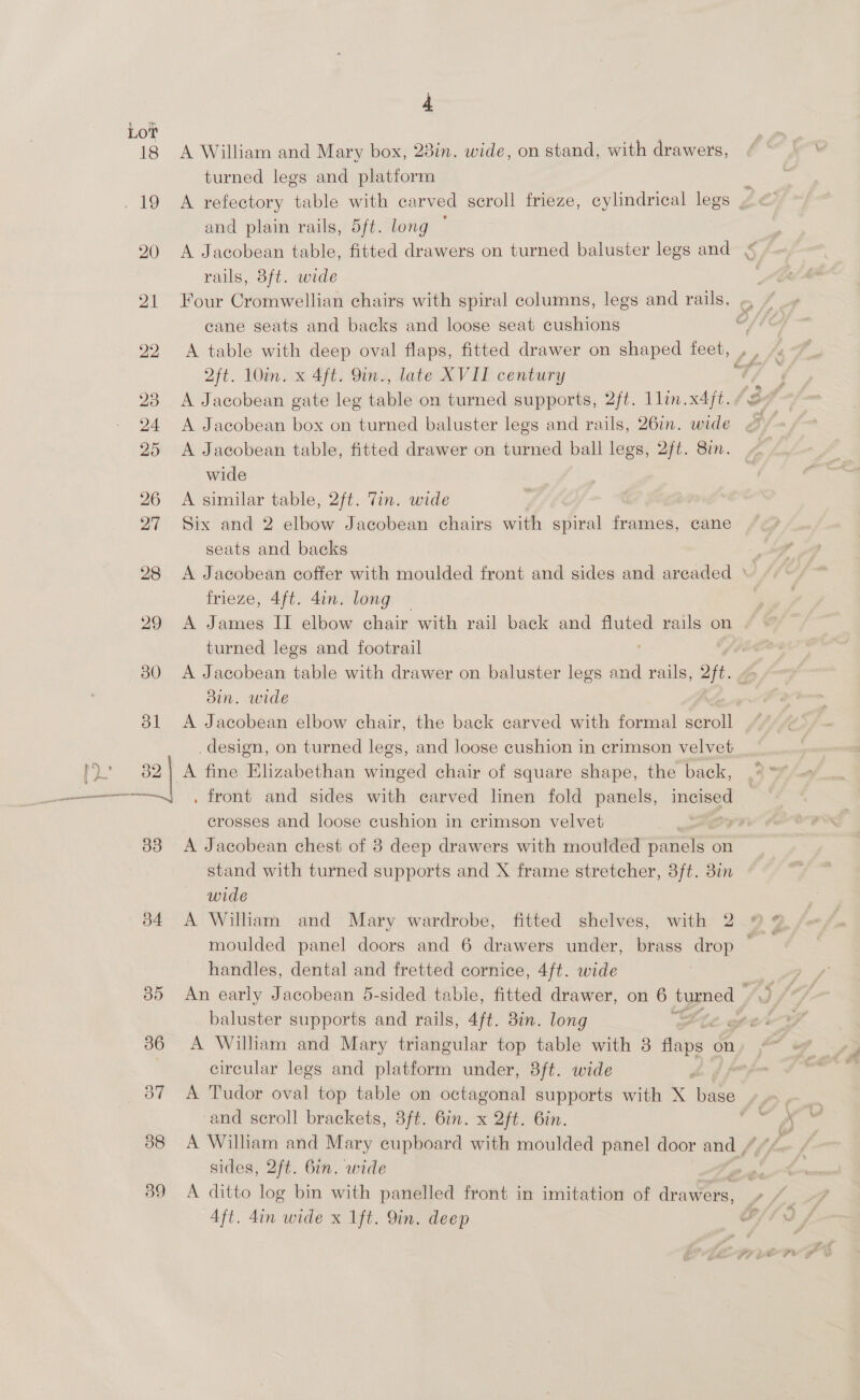 LOT 33 J4 4 A William and Mary box, 28in. wide, on stand, with drawers, turned legs and platform and plain rails, 5ft. long ~ rails, 3ft. wide cane seats and backs and loose seat cushions A table with deep oval flaps, fitted drawer on shaped feet, | 2ft. 10in. x 4ft. 9in., late XVII century A Jacobean gate leg table on turned supports, 2ft. llin.x4jt. A Jacobean box on turned baluster legs and rails, 26in. wide A Jacobean table, fitted drawer on turned ball legs, 2ft. 87in. wide A similar table, 2ft. Tin. wide Six and 2 elbow Jacobean chairs with spiral frames, cane seats and backs A Jacobean coffer with moulded front and sides and areaded ‘ frieze, 4ft. 4in. long A James II elbow chair with rail back and fluted rails on turned legs and footrail A Jacobean table with drawer on baluster legs and rails, 2ft. Bin. wide A Jacobean elbow chair, the back carved with formal scroll design, on turned legs, and loose cushion in crimson velvet . front and sides with carved linen fold panels, — crosses and loose cushion in crimson velvet A Jacobean chest of 8 deep drawers with moulded panels on stand with turned supports and X frame stretcher, 3ft. 3in wide A William and Mary wardrobe, fitted shelves, with 2 handles, dental and fretted cornice, 4ft. wide baluster supports and rails, 4ft. Bin. long é circular legs and platform under, 3ft. wide be | A Tudor oval top table on octagonal supports with X base and scroll brackets, 3ft. 6in. x 2ft. 6in. A William and Mary cupboard with moulded panel door and / sides, 2ft. 6in. wide A ditto log bin with panelled front in imitation of cee Aft. din wide x 1ft. Qin. deep