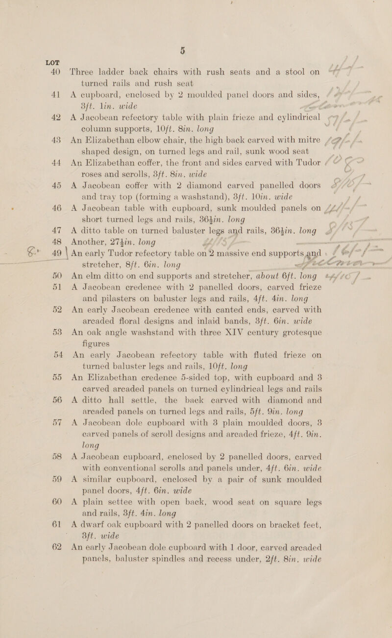 47 48 50 ol 52 53 54 do 56 57 61 62 5 Three ladder back chairs with rush seats and a stool on turned rails and rush seat A cupboard, enclosed by 2 moulded panel doors and sides, Bft. lin. wide column supports, LOft. 8in. long shaped design, on turned legs and rail, sunk wood seat roses and scrolls, 3ft. 8in, wide A Jacobean coffer with 2 diamond carved panelled doors and tray top (forming a washstand), 3ft. 10in. wide short turned legs and rails, 3864in. long A ditto table on turned baluster 9 and rails, 864in. long Another, 274in, long An elm ditto on end supports and stretcher, about 6ft. nee A Jacobean credence with 2 panelled doors, carved frieze and pilasters on baluster legs and rails, 4ft. 4in. long An early Jacobean credence with canted ends, carved with arcaded floral designs and inlaid bands, 3ft. 6in. wide An oak angle washstand with three XIV century grotesque figures An early Jacobean refectory table with fluted frieze on turned baluster legs and rails, 10ft. long carved arcaded panels on turned cylindrical legs and rails A ditto hall settle, the back carved with diamond and arcaded panels on turned legs and rails, 5ft. 9in. long A Jacobean dole cupboard with 8 plain moulded doors, 3 carved panels of scroll designs and areaded frieze, 4ft. Qin. long A Jacobean cupboard, enclosed by 2 panelled doors, carved with conventional scrolls and panels under, 4ft. 6in. wide A similar cupboard, enclosed by a pair of sunk moulded panel doors, 4ft. 6in. wide A plain settee with open back, wood seat on square legs and rails, 3ft. 4in. long 3ft. wide An early Jacobean dole cupboard with 1 door, carved arcaded panels, baluster spindles and recess under, 2ft. 8in, wide